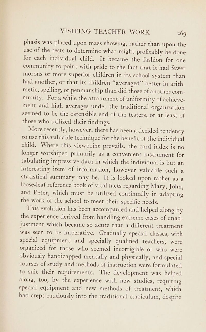 phasis was placed upon mass showing, rather than upon the use of the tests to determine what might profitably be done for each individual child. It became the fashion for one community to point with pride to the fact that it had fewer morons or more superior children in its school system than had another, or that its children “averaged” better in arith- metic, spelling, or penmanship than did those of another com- munity. For a while the attainment of uniformity of achieve- ment and high averages under the traditional organization seemed to be the ostensible end of the testers, or at least of those who utilized their findings. More recently, however, there has been a decided tendency to use this valuable technique for the benefit of the individual child. Where this viewpoint prevails, the card index is no longer worshiped primarily as a convenient instrument for tabulating impressive data in which the individual is but an interesting item of information, however valuable such a statistical summary may be. It is looked upon rather as a loose-leaf reference book of vital facts regarding Mary, John, and Peter, which must be utilized continually in adapting the work of the school to meet their specific needs. This evolution has been accompanied and helped along by the experience derived from handling extreme cases of unad- justment which became so acute that a different treatment was seen to be imperative. Gradually special classes, with special equipment and specially qualified teachers, were organized for those who seemed incorrigible or who were obviously handicapped mentally and physically, and special courses of study and methods of instruction were formulated to suit their requirements. The development was helped along, too, by the experience with new studies, requiring special equipment and new methods of treatment, which had crept cautiously into the traditional curriculum, despite