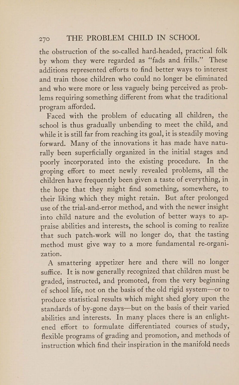 the obstruction of the so-called hard-headed, practical folk by whom they were regarded as “fads and frills.” These additions represented efforts to find better ways to interest and train those children who could no longer be eliminated and who were more or less vaguely being perceived as prob- lems requiring something different from what the traditional program afforded. Faced with the problem of educating all children, the school is thus gradually unbending to meet the child, and while it is still far from reaching its goal, it is steadily moving forward. Many of the innovations it has made have natu- rally been superficially organized in the initial stages and poorly incorporated into the existing procedure. In the groping effort to meet newly revealed problems, all the children have frequently been given a taste of everything, in the hope that they might find something, somewhere, to their liking which they might retain. But after prolonged use of the trial-and-error method, and with the newer insight into child nature and the evolution of better ways to ap- praise abilities and interests, the school is coming to realize that such patch-work will no longer do, that the tasting method must give way to a more fundamental re-organi- zation. A smattering appetizer here and there will no longer suffice. It is now generally recognized that children must be graded, instructed, and promoted, from the very beginning of school life, not on the basis of the old rigid system—or to produce statistical results which might shed glory upon the standards of by-gone days—but on the basis of their varied abilities and interests. In many places there is an enlight- ened effort to formulate differentiated courses of study, flexible programs of grading and promotion, and methods of instruction which find their inspiration in the manifold needs
