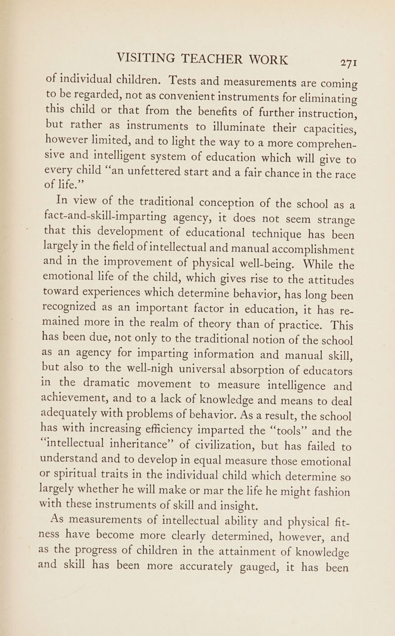 of individual children. Tests and measurements are coming to be regarded, not as convenient instruments for eliminating this child or that from the benefits of further instruction, but rather as instruments to illuminate their capacities, however limited, and to light the way to a more comprehen- sive and intelligent system of education which will give to every child “an unfettered start and a fair chance in the race of life.”’ In view of the traditional conception of the school as a fact-and-skillimparting agency, it does not seem strange that this development of educational technique has been largely in the field of intellectual and manual accomplishment and in the improvement of physical well-being. While the emotional life of the child, which gives rise to the attitudes toward experiences which determine behavior, has long been recognized as an important factor in education, it has re- mained more in the realm of theory than of practice. This has been due, not only to the traditional notion of the school as an agency for imparting information and manual skill, but also to the well-nigh universal absorption of educators in the dramatic movement to measure intelligence and achievement, and to a lack of knowledge and means to deal adequately with problems of behavior. As a result, the school has with increasing efficiency imparted the “tools” and the “intellectual inheritance” of civilization, but has failed to understand and to develop in equal measure those emotional or spiritual traits in the individual child which determine so largely whether he will make or mar the life he might fashion with these instruments of skill and insight. As measurements of intellectual ability and physical fit- ness have become more clearly determined, however, and as the progress of children in the attainment of knowledge and skill has been more accurately gauged, it has been