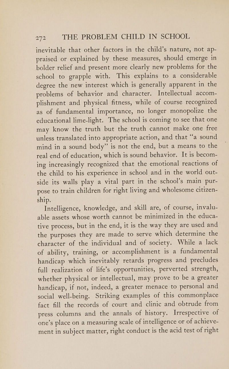 inevitable that other factors in the child’s nature, not ap- praised or explained by these measures, should emerge in bolder relief and present more clearly new problems for the school to grapple with. This explains to a considerable degree the new interest which is generally apparent in the problems of behavior and character. Intellectual accom- plishment and physical fitness, while of course recognized as of fundamental importance, no longer monopolize the educational lime-light. The school is coming to see that one may know the truth but the truth cannot make one free unless translated into appropriate action, and that “a sound mind in a sound body” is not the end, but a means to the real end of education, which is sound behavior. It 1s becom- ing increasingly recognized that the emotional reactions of the child to his experience in school and in the world out- side its walls play a vital part in the school’s main pur- pose to train children for right living and wholesome citizen- ship. Intelligence, knowledge, and skill are, of course, invalu- able assets whose worth cannot be minimized in the educa- tive process, but in the end, it is the way they are used and the purposes they are made to serve which determine the character of the individual and of society. While a lack of ability, training, or accomplishment is a fundamental handicap which inevitably retards progress and precludes full realization of life’s opportunities, perverted strength, whether physical or intellectual, may prove to be a greater handicap, if not, indeed, a greater menace to personal and social well-being. Striking examples of this commonplace fact fill the records of court and clinic and obtrude from press columns and the annals of history. Irrespective of one’s place on a measuring scale of intelligence or of achieve- ment in subject matter, right conduct is the acid test of right