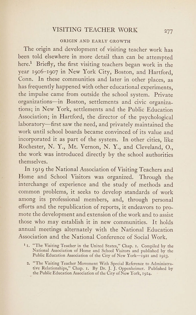 ORIGIN AND EARLY GROWTH The origin and development of visiting teacher work has been told elsewhere in more detail than can be attempted here.’ Briefly, the first visiting teachers began work in the year 1906-1907 in New York City, Boston, and Hartford, Conn. In these communities and later in other places, as has frequently happened with other educational experiments, the impulse came from outside the school system. Private organizations—in Boston, settlements and civic organiza- tions; in New York, settlements and the Public Education Association; in Hartford, the director of the psychological laboratory—first saw the need, and privately maintained the work until school boards became convinced of its value and incorporated it as part of the system. In other cities, like Rochester, N. Y., Mt. Vernon, N. Y., and Cleveland, O., the work was introduced directly by the school authorities themselves. In 1919 the National Association of Visiting Teachers and Home and School Visitors was organized. Through the interchange of experience and the study of methods and common problems, it seeks to develop standards of work among its professional members, and, through personal efforts and the republication of reports, it endeavors to pro- mote the development and extension of the work and to assist those who may establish it in new communities. It holds annual meetings alternately with the National Education Association and the National Conference of Social Work. *1. “The Visiting Teacher in the United States,” Chap. 1. Compiled by the National Association of Home and School Visitors and published by the Public Education Association of the City of New York—1921 and 1923. 2. “The Visiting Teacher Movement With Special Reference to Administra- tive Relationships,’ Chap. 1. By Dr. J. J. Oppenheimer. Published by the Public Education Association of the City of New York, 1924.
