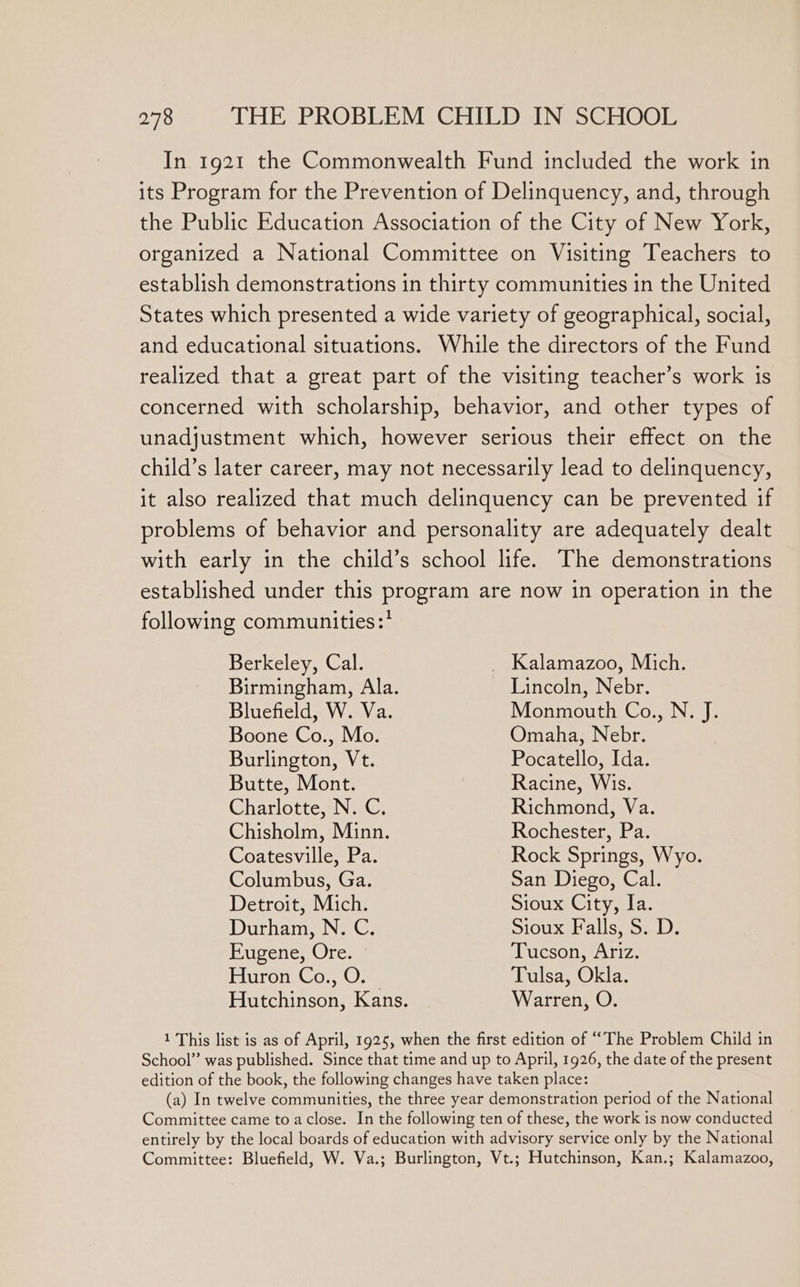 In 1921 the Commonwealth Fund included the work in its Program for the Prevention of Delinquency, and, through the Public Education Association of the City of New York, organized a National Committee on Visiting Teachers to establish demonstrations in thirty communities in the United States which presented a wide variety of geographical, social, and educational situations. While the directors of the Fund realized that a great part of the visiting teacher’s work is concerned with scholarship, behavior, and other types of unadjustment which, however serious their effect on the child’s later career, may not necessarily lead to delinquency, it also realized that much delinquency can be prevented if problems of behavior and personality are adequately dealt with early in the child’s school life. The demonstrations established under this program are now in operation in the following communities : Berkeley, Cal. _ Kalamazoo, Mich. Birmingham, Ala. Lincoln, Nebr. Bluefield, W. Va. Monmouth Co., N. J. Boone Co., Mo. Omaha, Nebr. Burlington, Vt. Pocatello, Ida. Butte, Mont. Racine, Wis. Charlotte, N. C. Richmond, Va. Chisholm, Minn. Rochester, Pa. Coatesville, Pa. Rock Springs, Wyo. Columbus, Ga. San Diego, Cal. Detroit, Mich. Sioux City, Ia. Durham, N. C. SIOUX PH ALS om Ls Eugene, Ore. Tucson, Ariz. Huron Co., O. | Tulsa, Okla. Hutchinson, Kans. Warren, O. 1 This list is as of April, 1925, when the first edition of “The Problem Child in School” was published. Since that time and up to April, 1926, the date of the present edition of the book, the following changes have taken place: (a) In twelve communities, the three year demonstration period of the National Committee came to a close. In the following ten of these, the work is now conducted entirely by the local boards of education with advisory service only by the National Committee: Bluefield, W. Va.; Burlington, Vt.; Hutchinson, Kan.; Kalamazoo,