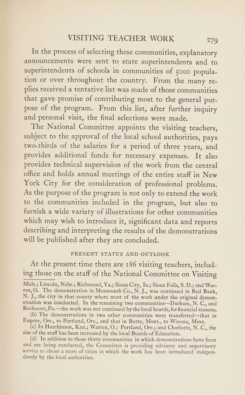 In the process of selecting these communities, explanatory announcements were sent to state superintendents and to superintendents of schools in communities of 5000 popula- tion or over throughout the country. From the many re- plies received a tentative list was made of those communities that gave promise of contributing most to the general pur- pose of the program. From this list, after further inquiry and personal visit, the final selections were made. The National Committee appoints the visiting teachers, subject to the approval of the local school authorities, pays two-thirds of the salaries for a period of three years, and provides additional funds for necessary expenses. It also provides technical supervision of the work from the central office and holds annual meetings of the entire staff in New York City for the consideration of professional problems. As the purpose of the program is not only to extend the work to the communities included in the program, but also to furnish a wide variety of illustrations for other communities which may wish to introduce it, significant data and reports describing and interpreting the results of the demonstrations will be published after they are concluded. PRESENT STATUS AND OUTLOOK At the present time there are 186 visiting teachers, includ- ing those on the staff of the National Committee on Visiting Mich.; Lincoln, Nebr.; Richmond, Va.; Sioux City, Ia.; Sioux Falls, S. D.; and War- ren,O, The demonstration in Monmouth Co., N. J., was continued in Red Bank, N., J., the city in that county where most of the work under the original demon- stration was conducted. In the remaining two communities—Durhan, N. C., and Rochester, Pa.—the work was not continued by the local boards, for financial reasons. (b) The demonstrations in two other communities were transferred—that in Eugene, Ore., to Portland, Ore., and that in Butte, Mont., to Winona, Minn. (c) In Hutchinson, Kan.; Warren, O.; Portland, Ore.; and Charlotte, N. C., the size of the staff has been increased by the local Boards of Education, (d) In addition to these thirty communities in which demonstrations have been and are being conducted, the Committee is providing advisory and supervisory service to about a score of cities in which the work has been introduced indepen- dently by the local authorities.
