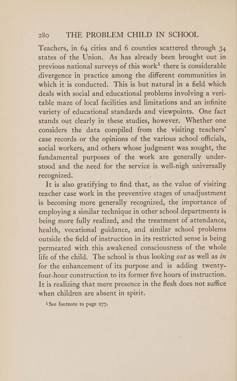 Teachers, in 64 cities and 6 counties scattered through 34 states of the Union. As has already been brought out in previous national surveys of this work’ there is considerable divergence in practice among the different communities in which it is conducted. This is but natural in a field which deals with social and educational problems involving a vert- table maze of local facilities and limitations and an infinite variety of educational standards and viewpoints. One fact stands out clearly in these studies, however. Whether one considers the data compiled from the visiting teachers’ case records or the opinions of the various school officials, social workers, and others whose judgment was sought, the fundamental purposes of the work are generally under- stood and the need for the service is well-nigh universally recognized. It is also gratifying to find that, as the value of visiting teacher case work in the preventive stages of unadjustment is becoming more generally recognized, the importance of employing a similar technique in other school departments 1s being more fully realized, and the treatment of attendance, health, vocational guidance, and similar school problems outside the field of instruction in its restricted sense is being permeated with this awakened consciousness of the whole life of the child. The school is thus looking out as well as in for the enhancement of its purpose and is adding twenty- four-hour construction to its former five hours of instruction. It is realizing that mere presence in the flesh does not suffice when children are absent in spirit. 1See footnote to page 277.