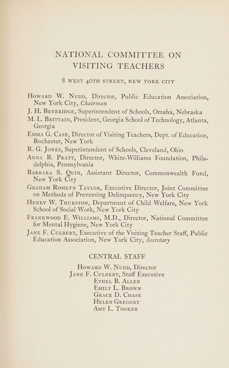 NATIONAL COMMITTEE ON Vio ER ENGe EACH ERS 8 WEST 40TH STREET, NEW YORK CITY Howarp W. Nupp, Director, Public Education Association, New York City, Chairman J. H. Beverince, Superintendent of Schools, Omaha, Nebraska M. L. Brirratn, President, Georgia School of Technology, Atlanta, Georgia Emma G. Case, Director of Visiting Teachers, Dept. of Education, Rochester, New York R. G. Jones, Superintendent of Schools, Cleveland, Ohio Anna B. Pratt, Director, White-Williams Foundation, Phila- delphia, Pennsylvania Barpara S. Quin, Assistant Director, Commonwealth Fund, New York City GraHaM Romeyn Taytor, Executive Director, Joint Committee on Methods of Preventing Delinquency, New York City Henry W. Tuurston, Department of Child Welfare, New York School of Social Work, New York City FRANKwoop E. Wit.itams, M.D., Director, National Committee for Mental Hygiene, New York City Jane F. Cu.zerrt, Executive of the Visiting Teacher Staff, Public Education Association, New York City, Secretary CHiN RAV IS EAB Howarp W. Nupp, Director Jane F. Cu.sert, Staff Executive ETHEL B. ALLEN Emity L. Brown Grace D. CHASE HELEN GREGORY Amy L. Tooker