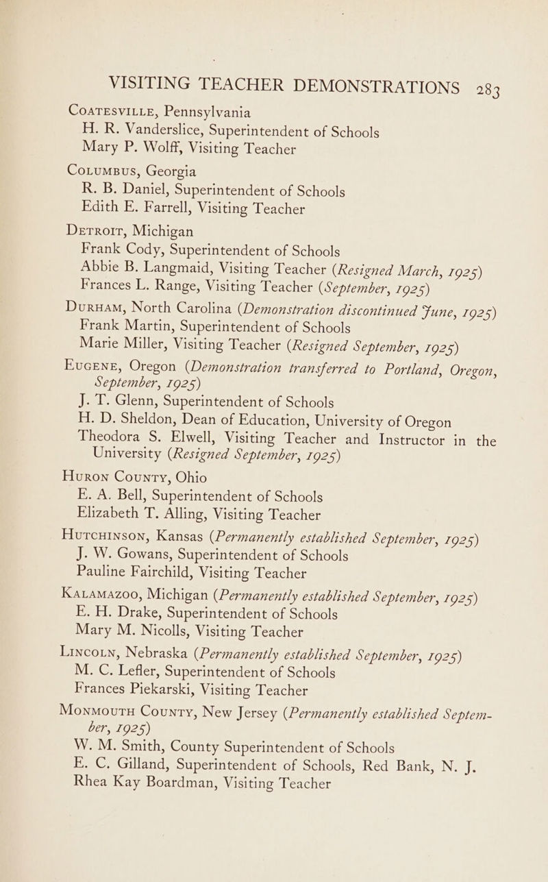 VISITING TEACHER DEMONSTRATIONS 28 3 CoATESVILLE, Pennsylvania H. R. Vanderslice, Superintendent of Schools Mary P. Wolff, Visiting Teacher CoLumsus, Georgia R. B. Daniel, Superintendent of Schools Edith E. Farrell, Visiting Teacher Derroir, Michigan Frank Cody, Superintendent of Schools Abbie B. Langmaid, Visiting Teacher (Resigned March, 1925) Frances L. Range, Visiting Teacher (September, 1925) Dvuruam, North Carolina (Demonstration discontinued June, 1925) Frank Martin, Superintendent of Schools Marie Miller, Visiting Teacher (Resigned September, 1925) EucENE, Oregon (Demonstration transferred to Portland, Oregon, September, 1925) J. T. Glenn, Superintendent of Schools H. D. Sheldon, Dean of Education, University of Oregon Theodora S. Elwell, Visiting Teacher and Instructor in the University (Resigned September, 1925) Huron County, Ohio E. A. Bell, Superintendent of Schools Elizabeth T. Alling, Visiting Teacher Hutcuinson, Kansas (Permanently established September, 1925) J. W. Gowans, Superintendent of Schools Pauline Fairchild, Visiting Teacher Karamazoo, Michigan (Permanently established September, 1925) E. H. Drake, Superintendent of Schools Mary M. Nicolls, Visiting Teacher Lincoin, Nebraska (Permanently established September, 1925) M. C. Lefler, Superintendent of Schools Frances Piekarski, Visiting Teacher Monmovutu County, New Jersey (Permanently established Septem- ber, 1925) W. M. Smith, County Superintendent of Schools E. C, Gilland, Superintendent of Schools, Red Bank, N. if. Rhea Kay Boardman, Visiting Teacher