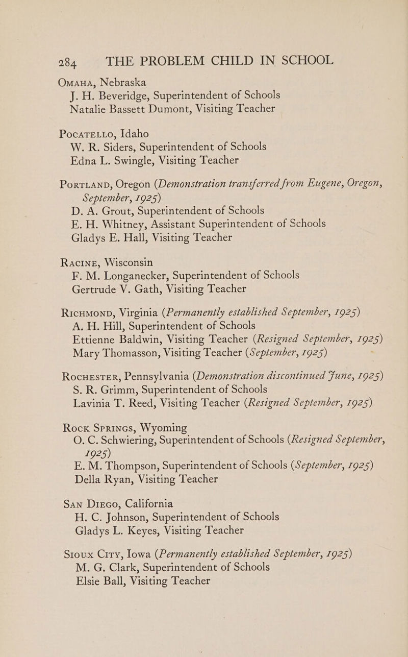 Omana, Nebraska J. H. Beveridge, Superintendent of Schools Natalie Bassett Dumont, Visiting Teacher PocaTELLo, Idaho W. R. Siders, Superintendent of Schools Edna L. Swingle, Visiting Teacher PortLanpD, Oregon (Demonstration transferred from Eugene, Oregon, September, 1925) D. A. Grout, Superintendent of Schools E. H. Whitney, Assistant Superintendent of Schools Gladys E. Hall, Visiting Teacher Racine, Wisconsin F. M. Longanecker, Superintendent of Schools Gertrude V. Gath, Visiting Teacher Ricumonp, Virginia (Permanently established September, 1925) A. H. Hill, Superintendent of Schools Ettienne Bale Visiting Teacher (Resigned September, 1925) Mary Thomasson, Visiting Teacher (September, 7925) RocuEster, Pennsylvania (Demonstration discontinued Fune, 1925) S. R. Grimm, Superintendent of Schools Lavinia T. Reed, Visiting Teacher (Resigned September, 1925) Rock Sprincs, Wyoming O. C. Schwiering, Superintendent of Schools (Resigned Sepiember, 1925) E. M. Thompson, Superintendent of Schools (September, 1925) Della Ryan, Visiting Teacher San Disco, California H. C. Johnson, Superintendent of Schools Gladys L. Keyes, Visiting Teacher Sroux Criry, lowa (Permanently established September, 1925) M. G, Clark, Superintendent of Schools Elsie Ball, Visiting Teacher