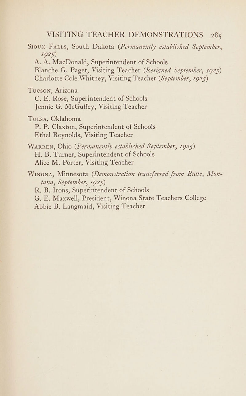 Sioux Fatus, South Dakota (Permanently established September, 1925) A. A. MacDonald, Superintendent of Schools Blanche G. Paget, Visiting Teacher (Resigned September, 1925) Charlotte Cole Whitney, Visiting Teacher (September, 1925) Tucson, Arizona C. E. Rose, Superintendent of Schools Jennie G. McGuffey, Visiting Teacher Tusa, Oklahoma P. P. Claxton, Superintendent of Schools Ethel Reynolds, Visiting Teacher WarrEN, Ohio (Permanently established September, 1925) H. B. Turner, Superintendent of Schools Alice M. Porter, Visiting Teacher Winona, Minnesota (Demonstration transferred from Butte, Mon- tana, September, 1925) R. B. Irons, Superintendent of Schools G. E. Maxwell, President, Winona State Teachers College
