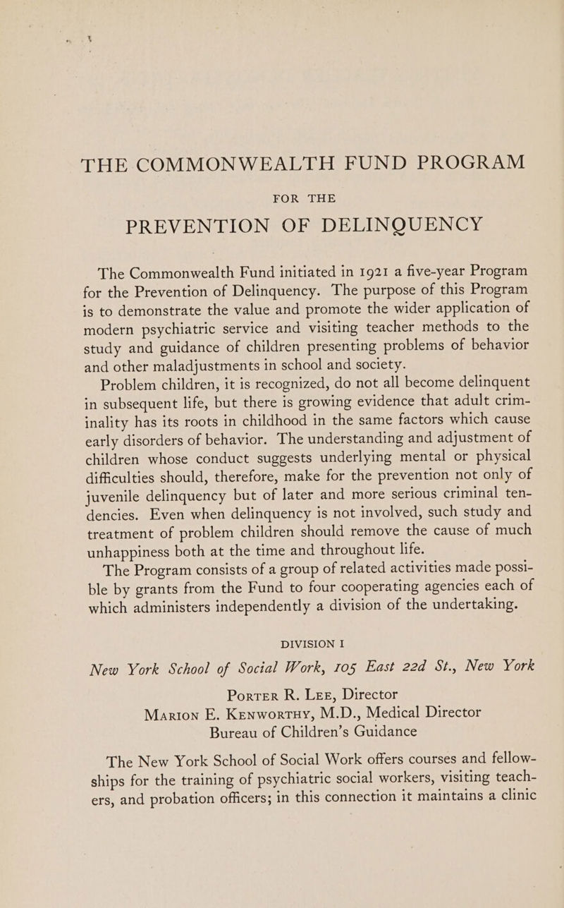 FOR THE PREVENTION OF DELINQUENCY The Commonwealth Fund initiated in 1921 a five-year Program for the Prevention of Delinquency. The purpose of this Program is to demonstrate the value and promote the wider application of modern psychiatric service and visiting teacher methods to the study and guidance of children presenting problems of behavior and other maladjustments in school and society. Problem children, it is recognized, do not all become delinquent in subsequent life, but there is growing evidence that adult crim- inality has its roots in childhood in the same factors which cause early disorders of behavior. The understanding and adjustment of children whose conduct suggests underlying mental or physical difficulties should, therefore, make for the prevention not only of juvenile delinquency but of later and more serious criminal ten- dencies. Even when delinquency is not involved, such study and treatment of problem children should remove the cause of much unhappiness both at the time and throughout life. The Program consists of a group of related activities made possi- ble by grants from the Fund to four cooperating agencies each of which administers independently a division of the undertaking. DIVISION I New York School of Social Work, 105 East 22d St.. New York Porter R. Lee, Director Marion E. Kenwortuy, M.D., Medical Director Bureau of Children’s Guidance The New York School of Social Work offers courses and fellow- ships for the training of psychiatric social workers, visiting teach- ers, and probation officers; in this connection it maintains a clinic