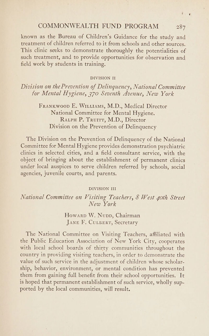 known as the Bureau of Children’s Guidance for the study and treatment of children referred to it from schools and other sources. This clinic seeks to demonstrate thoroughly the potentialities of such treatment, and to provide opportunities for observation and field work by students in training. DIVISION II Division on the Prevention of Delinquency, National Committee for Mental Hygiene, 370 Seventh Avenue, New York FranKwoop E. Wititams, M.D., Medical Director National Committee for Mental Hygiene. Raupu P. Truitt, M.D., Director Division on the Prevention of Delinquency The Division on the Prevention of Delinquency of the National Committee for Mental Hygiene provides demonstration psychiatric clinics in selected cities, and a field consultant service, with the object of bringing about the establishment of permanent clinics under local auspices to serve children referred by schools, social agencies, juvenile courts, and parents. DIVISION III National Commuttee on Visiting Teachers, 8 West goth Street New York Howarp W. Nupp, Chairman Jane F. CuLserrt, Secretary The National Committee on Visiting Teachers, affiliated with the Public Education Association of New York City, cooperates with local school boards of thirty communities throughout the country in providing visiting teachers, in order to demonstrate the value of such service in the adjustment of children whose scholar- ship, behavior, environment, or mental condition has prevented them from gaining full benefit from their school opportunities. It is hoped that permanent establishment of such service, wholly sup- ported by the local communities, will result.