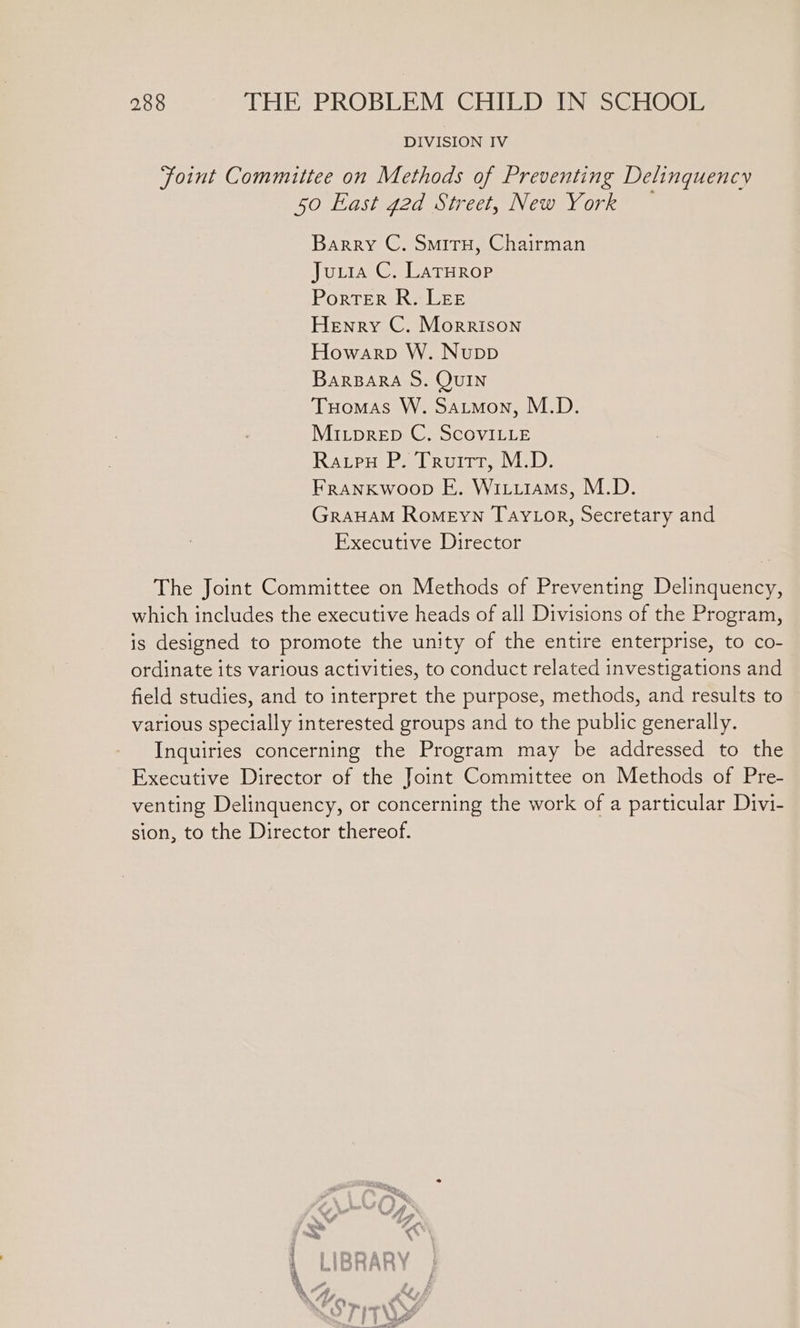 DIVISION IV Joint Committee on Methods of Preventing Delinquency 50 East 42d Street, New York — Barry C. Smiru, Chairman Juuia C. LaTurop Porter R. LEE Henry C. Morrison Howarp W. Nupp BarBARA S. QUIN Tuomas W. Satmon, M.D. Mitprep C, ScoviLLE Ravpu P. Truitt, M.D. Frankwoop E. Wiiiiams, M.D. GRAHAM Romeyn Tay Lor, Secretary and Executive Director The Joint Committee on Methods of Preventing Delinquency, which includes the executive heads of all Divisions of the Program, is designed to promote the unity of the entire enterprise, to co- ordinate its various activities, to conduct related investigations and field studies, and to interpret the purpose, methods, and results to various specially interested groups and to the public generally. Inquiries concerning the Program may be addressed to the Executive Director of the Joint Committee on Methods of Pre- venting Delinquency, or concerning the work of a particular Divi- sion, to the Director thereof. Xe w we My oe 4 ‘ soby 4