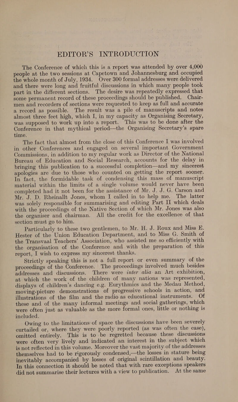 EDITOR’S INTRODUCTION The Conference of which this is a report was attended by over 4,000 people at the two sessions at Capetown and Johannesburg and occupied the whole month of July, 1934. Over 300 formal addresses were delivered and there were long and fruitful discussions in which many people took part in the different sections. The desire was repeatedly expressed that some permanent record of these proceedings should be published. Chair- men and recorders of sections were requested to keep as full and accurate a record as possible. The result was a pile of manuscripts and notes almost three feet high, which I, in my capacity as Organising Secretary, was supposed to work up into a report. This was to be done after the Conference in that mythical period—the Organising Secretary’s spare time. The fact that almost from the close of this Conference I was involved in other Conferences and engaged on several important Government Commissions, in addition to my regular work as Director of the National Bureau of Education and Social Research, accounts for the delay in bringing this publication to a successful completion—and my sincerest apologies are due to those who counted on getting the report sooner. In fact, the formidable task of condensing this mass of manuscript material within the limits of a single volume would never have been completed had it not been for the assistance of Mr. J. J. G. Carson and Mr. J. D. Rheinallt Jones, whom I called in to help me. The latter was solely responsible for summarising and editing Part II which deals with the proceedings of the Native Section of which Mr. Jones was also the organiser and chairman. All the credit for the excellence of that section must go to him. Particularly to these two gentlemen, to Mr. H. J. Roux and Miss KE. Hester of the Union Education Department, and to Miss G. Smith of the Transvaal Teachers’ Association, who assisted me so efficiently with the organisation of the Conference and with the preparation of this report, I wish to express my sincerest thanks. Strictly speaking this is not a full report or even summary of the proceedings of the Conference. The proceedings involved much besides addresses and discussions. There were inter alia. an Art exhibition, at which the work of the children of many nations was represented, displays of children’s dancing e.g. Eurythmics and the Medau Method, moving-picture demonstrations of progressive schools in action, and illustrations of the film and the radio as educational instruments. Of these and of the many informal meetings and social gatherings, which were often just as valuable as the more formal ones, little or nothing is included. Owing to the limitations of space the discussions have been severely curtailed or, where they were poorly reported (as was often the case), omitted entirely. This is to be regretted because these discussions were often very lively and indicated an interest in the subject which is not reflected in this volume. Moreover the vast majority. of the addresses themselves had to be rigorously condensed,—the losses in stature being inevitably accompanied by losses of original scintillation and beauty. In this connection it should be noted that with rare exceptions speakers did not summarise their lectures with a view to publication. At the same