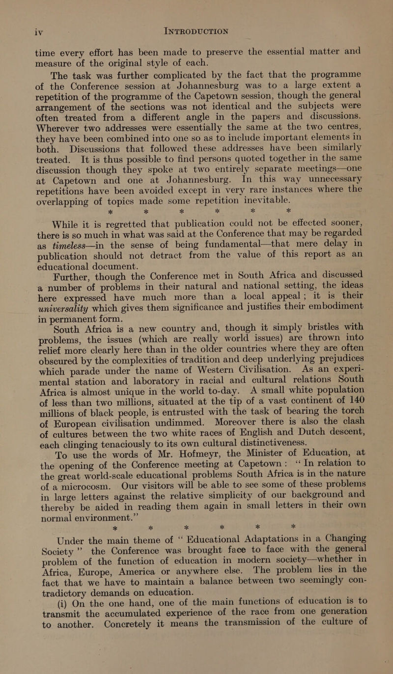 time every effort has been made to preserve the essential matter and measure of the original style of each. The task was further complicated by the fact that the programme of the Conference session at Johannesburg was to a large extent a repetition of the programme of the Capetown session, though the general arrangement of the sections was not identical and the subjects were often treated from a different angle in the papers and discussions. Wherever two addresses were essentially the same at the two centres, they have been combined into one so as to include important elements in both. Discussions that followed these addresses have been similarly treated. It is thus possible to find persons quoted together in the same discussion though they spoke at two entirely separate meetings—one at Capetown and one at Johannesburg. In this way unnecessary repetitions have been avoided except in very rare instances where the overlapping of topics made some repetition inevitable. While it is regretted that publication could not be effected sooner, there is so much in what was said at the Conference that may be regarded as timeless—in the sense of being fundamental—that mere delay in publication should not detract from the value of this report as an educational document. Further, though the Conference met in South Africa and discussed a number of problems in their natural and national setting, the ideas here expressed have much more than a local appeal; it is their universality which gives them significance and justifies their embodiment in permanent form. South Africa is a new country and, though it simply bristles with problems, the issues (which are really world issues) are thrown into relief more clearly here than in the older countries where they are often obscured by the complexities of tradition and deep underlying prejudices which parade under the name of Western Civilisation. As an experi- mental station and laboratory in racial and cultural relations South Africa is almost unique in the world to-day. A small white population of less than two millions, situated at the tip of a vast continent of 140 millions of black people, is entrusted with the task of bearing the torch of European civilisation undimmed. Moreover there is also the clash of cultures between the two white races of English and Dutch descent, each clinging tenaciously to its own cultural distinctiveness. To use the words of Mr. Hofmeyr, the Minister of Education, at the opening of the Conference meeting at Capetown: “ In relation to the great world-scale educational problems South Africa is in the nature of a microcosm. Our visitors will be able to see some of these problems in large letters against the relative simplicity of our background and thereby be aided in reading them again in small letters in their own normal environment. ”’ * x x x x 7 Under the main theme of “ Educational Adaptations in a Changing Society ” the Conference was brought face to face with the general problem of the function of education in modern society—whether in Africa, Europe, America or anywhere else. The problem lies in the fact that we have to maintain a balance between two seemingly con- tradictory demands on education. (i) On the one hand, one of the main functions of education is to transmit the accumulated experience of the race from one generation to another. Concretely it means the transmission of the culture of
