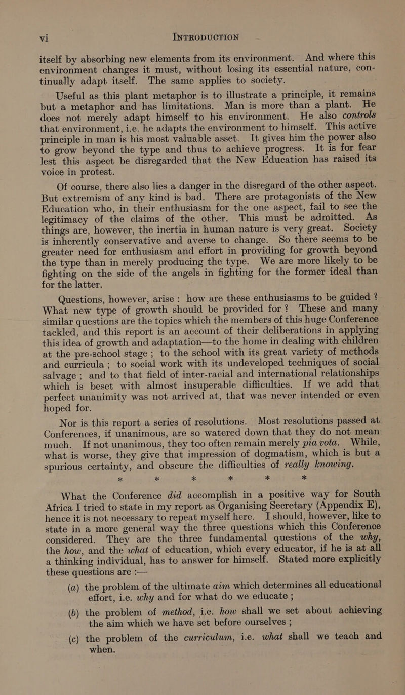 itself by absorbing new elements from its environment. And where this environment changes it must, without losing its essential nature, con- tinually adapt itself. The same applies to society. | Useful as this plant metaphor is to illustrate a principle, it remains but a metaphor and has limitations. Man is more than a plant. He does not merely adapt himself to his environment. He also controls that environment, i.e. he adapts the environment to himself. This active principle in man is his most valuable asset. It gives him the power also to grow beyond the type and thus to achieve progress. It is for fear lest this aspect be disregarded that the New Education has raised its voice in protest. | Of course, there also lies a danger in the disregard of the other aspect. But extremism of any kind is bad. There are protagonists of the New Education who, in their enthusiasm for the one aspect, fail to see the legitimacy of the claims of the other. This must be admitted. As things are, however, the inertia in human nature is very great. Society is inherently conservative and averse to change. So there seems to be greater need for enthusiasm and effort in providing for growth beyond the type than in merely producing the type. We are more likely to be fighting on the side of the angels in fighting for the former ideal than for the latter. Questions, however, arise: how are these enthusiasms to be guided ¢ What new type of growth should be provided for? These and many ~ similar questions are the topics which the members of this huge Conference tackled, and this report is an account of their deliberations in applying this idea of growth and adaptation—to the home in dealing with children at the pre-school stage ; to the school with its great variety of methods and curricula ; to social work with its undeveloped techniques of social salvage ; and to that field of inter-racial and international relationships which is beset with almost insuperable difficulties. If we add that perfect unanimity was not arrived at, that was never intended or even hoped for. | Nor is this report a series of resolutions. Most resolutions passed at. Conferences, if unanimous, are so watered down that they do not mean: much. If not unanimous, they too often remain merely pia vota. While, what is worse, they give that impression of dogmatism, which is but a spurious certainty, and obscure the difficulties of really knowing. x x x x x ** What the Conference did accomplish in a positive way for South Africa I tried to state in my report as Organising Secretary (Appendix §), hence it is not necessary to repeat myself here. I should, however, like to state in a more general way the three questions which this Conference considered. They are the three fundamental questions of the why, the how, and the what of education, which every educator, if he is at all a thinking individual, has to answer for himself. Stated more explicitly these questions are :— (a) the problem of the ultimate aim which determines all educational effort, i.e. why and for what do we educate ; (b) the problem of method, i.e. how shall we set about achieving the aim which we have set before ourselves ; (c) the problem of the curriculum, i.e. what shall we teach and when.