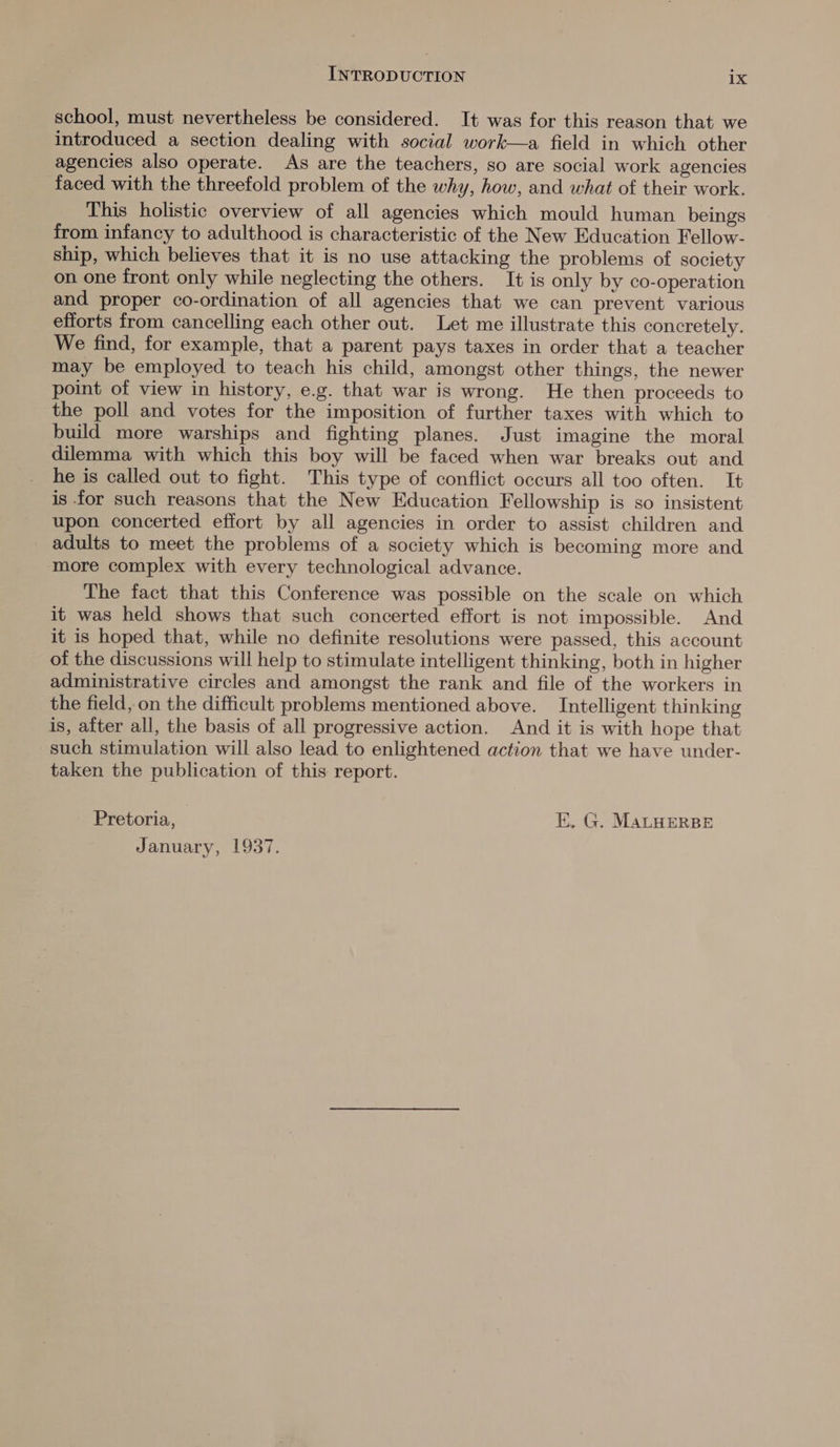 school, must nevertheless be considered. It was for this reason that we introduced a section dealing with social work—a field in which other agencies also operate. As are the teachers, so are social work agencies faced with the threefold problem of the why, how, and what of their work. This holistic overview of all agencies which mould human beings from infancy to adulthood is characteristic of the New Education Fellow- ship, which believes that it is no use attacking the problems of society on one front only while neglecting the others. It is only by co-operation and proper co-ordination of all agencies that we can prevent various efforts from cancelling each other out. Let me illustrate this concretely. We find, for example, that a parent pays taxes in order that a teacher may be employed to teach his child, amongst other things, the newer point of view in history, e.g. that war is wrong. He then proceeds to the poll and votes for the imposition of further taxes with which to build more warships and. fighting planes. Just imagine the moral dilemma with which this boy will be faced when war breaks out and he is called out to fight. This type of conflict occurs all too often. It is for such reasons that the New Education Fellowship is so insistent upon concerted effort by all agencies in order to assist children and adults to meet the problems of a society which is becoming more and more complex with every technological advance. The fact that this Conference was possible on the scale on which it was held shows that such concerted effort is not impossible. And it is hoped that, while no definite resolutions were passed, this account of the discussions will help to stimulate intelligent thinking, both in higher administrative circles and amongst the rank and file of the workers in the field, on the difficult problems mentioned above. Intelligent thinking is, after all, the basis of all progressive action. And it is with hope that such stimulation will also lead to enlightened action that we have under- taken the publication of this report. Pretoria, E,. G. MALHERBE January, 1937.