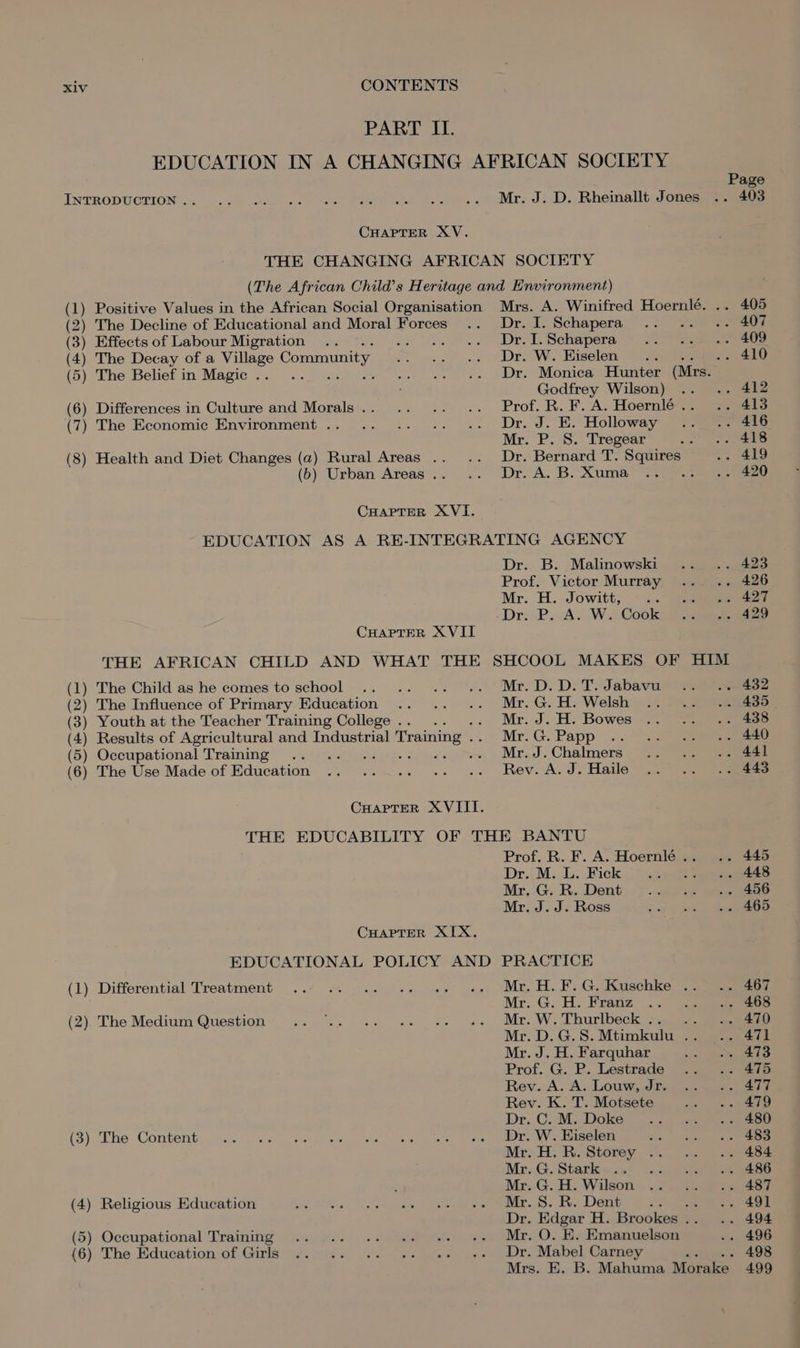 PART II. EDUCATION IN A CHANGING AFRICAN SOCIETY Page INTRODUCTION’... .. 2. .. os oe ue l., ».. Mr. JiD. Bheinallt,Jonesge a CHAPTER XV. THE CHANGING AFRICAN SOCIETY (The African Child’s Heritage and Environment) (1) Positive Values in the African Social Organisation Mrs. A. Winifred Hoernlé. .. 405 (2) The Decline of Educational and Moral Forces .. Dr.I.Schapera .. .. .. 407 (3) Effects of Labour Migration .. wo “se vs Je. DL Schapera 25 ee eee (4) The Decay of a Village Community mou...) ws Dro W. Hiselen’ &gt; eee (5) The Belief in Magic... .. .. 4. es Dre Monica Hunters Giz ; Godfrey Wilson) .. .. 412 (6) Differences in Culture and Morals... .. .. .. Prof. R. F. A. Hoernlé.. .. 413 (7) The Economic Environment .. .. .. .. .- Dr. J. HE. Holloway ~. 416 Mr. P. 8S. Tregear . eee (8) Health and Diet Changes (a2) Rural Areas .. .. Dr. Bernard T. Squires .- 419 (b) Urban Areas... .. Dr. A.B. Xuma .. .. .. 420 CHAPTER XVI. EDUCATION AS A RE-INTEGRATING AGENCY Dr. B. Malinowski .. .. 423 Prof. Victor Murray ... .. 426 Mr. H. Jowitt, © ..° aeeeeeeet -Dr: PA. W.. Cookie CHAPTER XVII THE AFRICAN CHILD AND WHAT THE SHCOOL MAKES OF HIM (1) The Child as he comes to school .. .. .. .. Mr. D.D.T.Jabavu .. .. 432 (2) The Influence of Primary Education .. .. .. Mr.G.H.Welsh .. .. .. 439. (3) Youth at the Teacher Training College... .. Mr. J. H. Bowes .. ~~... 408 (4) Results of Agricultural and Industrial Training . Mr. G. Papp |... &gt;. eee ) Occupational Training .. .. és en - Mr. J. Chalmers — Gea (6) The Use Made of Education .. .._.. .. .. Rev. A.J.Haile .. .. .. 443 CHAPTER XVIII. THE EDUCABILITY OF THE BANTU Prof. R. F. A. Hoernlé.. .. 445 Dr. M. L. Fick chp add weeteeeetS Mr. G. R. Dent wth afnaeeee Mr. J. J. Ross eared ES CHAPTER XIX. EDUCATIONAL POLICY AND PRACTICE (1) Differential Treatment ... «~ ... ++ «» «+» Mt. H. FG, Kuschke ao Mr. G. H. Franz 2. 2 (2). The Medium Question’ ..... .+ +. +. «. Mr. W, Thurlbeck &gt; geen Mr. D.G.S.Mtimkulu .. .. 471 Mr. J. H. Farquhar Ree ee V5: Prof. G. P. Lestrade .. .. 475 Rev... A. A; Louw, .d Se eee Rev. K. T. Motsete im ole 9 eee Dr..C. M. Doke = .25) asa (3). The Content: o.5.0 24 Sec62 &lt;1 ww gin elon bts en Vee ee Tis &gt; See! oh, by eT Mr; H:; Ro Storey. 2. s,s. aoe Mr..G. Starksise} Lj) gee eee : Mr..G. Ay Wilson.) ee eee (4) Religious Education eas i ea ae Oe ein. SS: Re Dent: | 5 ee ee Dr. Edgar H. Brookes... .. 494 (5) Occupational Training .. ... .. «. .. +» Mr, O. EH. Emanuelson .. 496 (6) The Education of Girls .. .. .. .. «- +. Dr. Mabel Carney : . 498 Mrs. E. B. Mahuma Morake 499