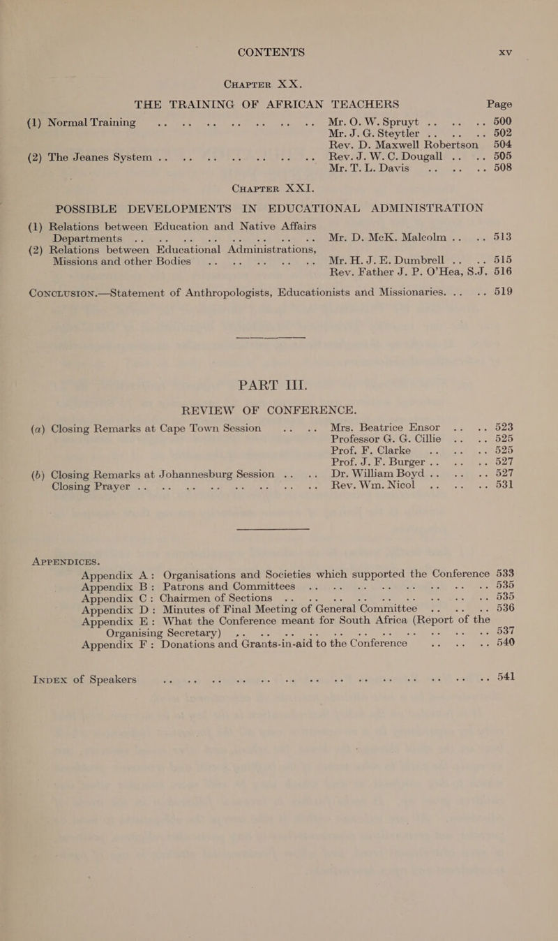 CHAPTER XX. THE TRAINING OF AFRICAN TEACHERS Page (1) Normal Training Peer erate hare int erm als OW. DEL Git olge) pe Mr.J.G.Steytler .. .. 502 Rev. D. Maxwell Robertson _ 504 Momruemoanes Wystem in... 9.3 .kas2 Tiet.. TRevJ. W.-C. Dougall .. .. 505 Wve luz) Daniaegt i cceet..y 5) OLS CHAPTER X XI. POSSIBLE DEVELOPMENTS IN EDUCATIONAL ADMINISTRATION (1) Relations between Education and Native Affairs Departments .. .. Mr. D. McK. Malcolm... .. 513 (2) Relations between Educational Administrations, Miesionsand other Bodies’ 9). .. “9... . «. Mr. H.J.E.Dumbrell*.. .. 515 Rev. Father J. P. O’Hea, S. te 516 ConcLusion.—Statement of Anthropologists, Educationists and Missionaries. .. .. 519 PART III. REVIEW OF CONFERENCE. (a) Closing Remarks at Cape Town Session .. .. Mrs. Beatrice Ensor .. .. 523 Professor G. G. Cillie .. .. 525 Prot Clarkes oA.) 216 O20 EVO, Je DULOOI ie oat eee OE (6) Closing Remarks at Johannesburg Session .. .. Dr. William Boyd.. .. .. 527 ERE IUGE nh) che gl eehiguen, wee se eV, Win.Nicol 44. -...0dk APPENDICES. Appendix A: Organisations and Societies which supported the Conference 533 Appendix B: Patrons and Committees .. .. -- -- ++ ++ ++ ++ 535 Appendix C: Chairmen of Sections .. Faas, Meme OSU Appendix D: Minutes of Final Meeting of General Committee .. 536 Appendix E: What the Conference meant for South Africa eke’ 2 ‘of the Organising Secretary) . : 537 Appendix F: Donations and Grants-in- n-aid to the Conference Pat! Fick ROS InpDEXx of Speakers eek ss ia eaten. os eehstiaals: 1 -aiaiiiom ba “ce ea bs O41