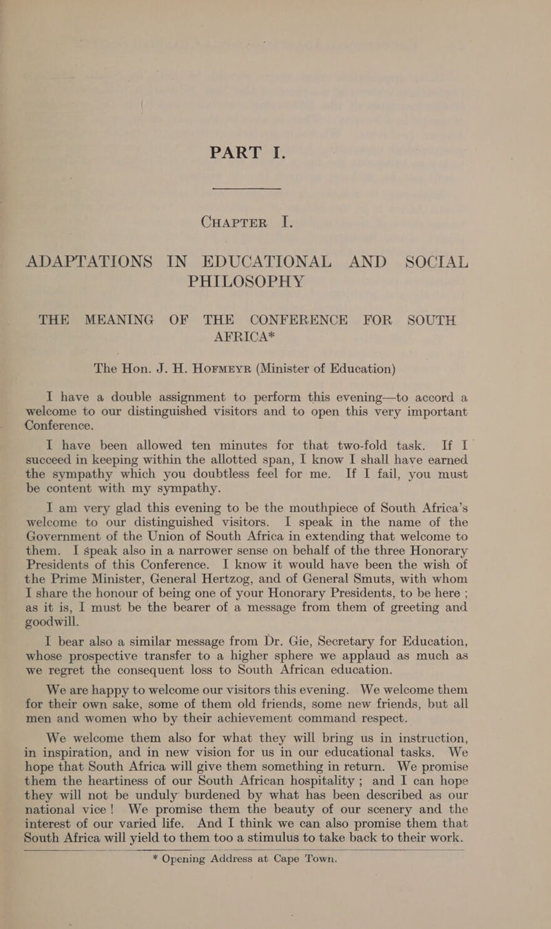 BANK lo. CHAPTER I. ADAPTATIONS IN EDUCATIONAL AND SOCIAL PHILOSOPHY THE MEANING OF THE CONFERENCE FOR SOUTH AFRICA* The Hon. J. H. Hormetyr (Minister of Education) I have a double assignment to perform this evening—to accord a welcome to our distinguished visitors and to open this very important Conference. I have been allowed ten minutes for that two-fold task. If [ succeed in keeping within the allotted span, I know I shall have earned the sympathy which you doubtless feel for me. [Tf I fail, you must be content with my sympathy. I am very glad this evening to be the mouthpiece of South Africa’s welcome to our distinguished visitors. I speak in the name of the Government of the Union of South Africa in extending that welcome to them. I speak also in a narrower sense on behalf of the three Honorary Presidents of this Conference. I know it would have been the wish of the Prime Minister, General Hertzog, and of General Smuts, with whom I share the honour of being one of your Honorary Presidents, to be here ; as it is, | must be the bearer of a message from them of greeting and goodwill. I bear also a similar message from Dr. Gie, Secretary for Education, whose prospective transfer to a higher sphere we applaud as much as we regret the consequent loss to South African education. We are happy to welcome our visitors this evening. We welcome them for their own sake, some of them old friends, some new friends, but all men and women who by their achievement command respect. We welcome them also for what they will bring us in instruction, in inspiration, and in new vision for us in our educational tasks. We hope that South Africa will give them something in return. We promise them the heartiness of our South African hospitality ; and I can hope they will not be unduly burdened by what has been described as our national vice! We promise them the beauty of our scenery and the interest of our varied life. And I think we can also promise them that South Africa will yield to them too a stimulus to take back to their work. “< Opening Address at Cape Town.