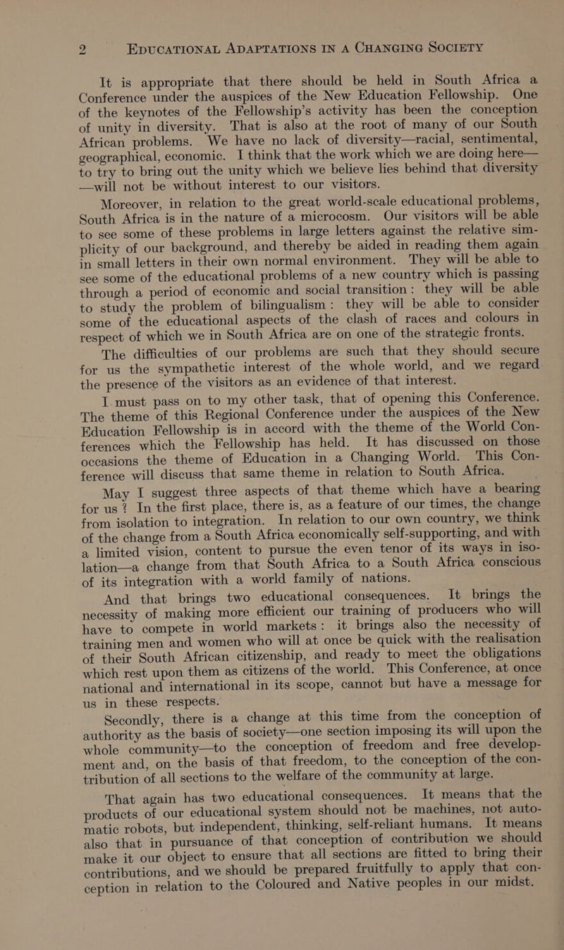 It is appropriate that there should be held in South Africa a Conference under the auspices of the New Education Fellowship. One of the keynotes of the Fellowship’s activity has been the conception of unity in diversity. That is also at the root of many of our South African problems. We have no lack of diversity—racial, sentimental, geographical, economic. I think that the work which we are doing here— to try to bring out the unity which we believe lies behind that diversity —-will not be without interest to our visitors. Moreover, in relation to the great world-scale educational problems, South Africa is in the nature of a microcosm. Our visitors will be able to see some of these problems in large letters against the relative sim- plicity of our background, and thereby be aided in reading them again in small letters in their own normal environment. They will be able to see some of the educational problems of a new country which is passing through a period of economic and social transition : they will be able to study the problem of bilingualism: they will be able to consider some of the educational aspects of the clash of races and colours in respect of which we in South Africa are on one of the strategic fronts. The difficulties of our problems are such that they should secure for us the sympathetic interest of the whole world, and we regard the presence of the visitors as an evidence of that interest. I must pass on to my other task, that of opening this Conference. The theme of this Regional Conference under the auspices of the New Education Fellowship is in accord with the theme of the World Con- ferences which the Fellowship has held. It has discussed on those ~ occasions the theme of Education in a Changing World. This Con- ference will discuss that same theme in relation to South Africa. ; May I suggest three aspects of that theme which have a bearing for us 2 In the first place, there is, as a feature of our times, the change from isolation to integration. In relation to our own country, we think of the change from a South Africa economically self-supporting, and with a limited vision, content to pursue the even tenor of its ways in iso- lation—a change from that South Africa to a South Africa conscious of its integration with a world family of nations. And that brings two educational consequences. It brings the necessity of making more efficient our training of producers who will have to compete in world markets: it brings also the necessity of training men and women who will at once be quick with the realisation of their South African citizenship, and ready to meet the obligations which rest upon them as citizens of the world. This Conference, at once national and international in its scope, cannot but have a message for us in these respects. Secondly, there is a change at this time from the conception of authority as the basis of society—one section imposing its will upon the whole community—to the conception of freedom and free develop- ment and, on the basis of that freedom, to the conception of the con- tribution of all sections to the welfare of the community at large. That again has two educational consequences. It means that the products of our educational system should not be machines, not auto- matic robots, but independent, thinking, self-reliant humans. It means also that in pursuance of that conception of contribution we should make it our object to ensure that all sections are fitted to bring their contributions, and we should be prepared fruitfully to apply that con- ception in relation to the Coloured and Native peoples in our midst.