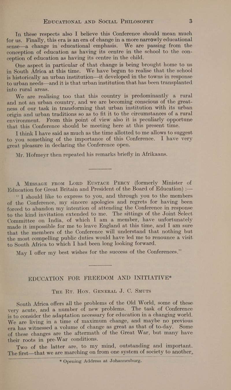 In these respects also I believe this Conference should mean much for us. Finally, this era is an era of change in a more narrowly educational sense—a change in’ educational emphasis. We are passing from the conception of education as having its centre in the school to the con- ception of education as having its centre in the child. One aspect in particular of that change is being brought home to us in South Africa at this time. We have begun to realise that the school is historically an urban institution—it developed in the towns in response to urban needs—and it is that urban institution that has been transplanted into rural areas. We are realising too that this country is predominantly a rural and not an urban country, and we are becoming conscious of the great- ness of our task in transforming that urban institution with its urban origin and urban traditions so as to fit it to the circumstances of a rural environment. From this point of view also it is peculiarly opportune that this Conference should be meeting here at this present time. T think I have said as much as the time allotted to me allows to suggest, to you something of the importance of this Conference. I have very great pleasure in declaring the Conference open. Mr. Hofmeyr then repeated his remarks briefly in Afrikaans. A Messace From Lorp Eustace Percy (formerly Minister of Education for Great Britain and President of the Board of Education) :— “T should like to express to you, and through you to the members. of the Conference, my sincere apologies and regrets for having been forced to abandon my intention of attending the Conference in response to the kind invitation extended to me. The sittings of the Joint Select Committee on India, of which | am a member, have unfortunately made it impossible for me to leave England at this time, and I am sure that the members of the Conference will understand that nothing but the most compelling public duties would have led me to renounce a visit: to South Africa to which I had been long looking forward. May I offer my best wishes for the success of the Conferences.” EDUCATION FOR FREEDOM AND INITIATIVE* THe Rr. Hon. GENERAL J. C. SMUTS South Africa offers all the problems of the Old World, some of these: very acute, and a number of new problems. The task of Conference is to consider the adaptation necessary for education in a changing world. We are living in a time of maximum change, and maybe no previous era has witnessed a volume of change as great as that of to-day. Some of these changes are the aftermath of the Great War, but many have their roots in pre-War conditions. Two of the latter are, to my mind, outstanding and important. The first—that we are marching on from one system of society to another, * Opening Address at Johannesburg.