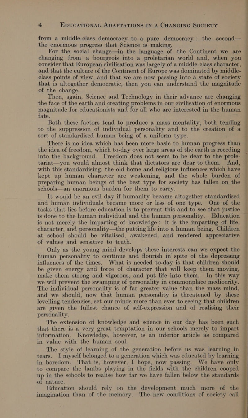 from a middle-class democracy to a pure democracy: the second— the enormous progress that Science is making. For the social change—in the language of the Continent we are changing from a bourgeois into a proletarian world and, when you consider that European civilisation was largely of a middle-class character, and that the culture of the Continent of Europe was dominated by middle- class points of view, and that we are now passing into a state of society that is altogether democratic, then you can understand the magnitude of the change. Then, again, Science and Technology in their advance are changing the face of the earth and creating problems in our civilisation of enormous magnitude for educationists and for all who are interested in the human fate. Both these factors tend to produce a mass mentality, both tending to the suppression of individual personality and to the creation of a sort of standardised human being of a uniform type. There is no idea which has been more basic to human progress than the idea of freedom, which to-day over large areas of the earth is receding into the background. Freedom does not seem to be dear to the prole- tariat—you would almost think that dictators are dear to them. And, with this standardising, the old home and religious influences which have kept up human character are weakening, and the whole burden of preparing human beings of the best type for society has fallen on the schools—an enormous burden for them to carry. It would be an evil day if humanity became altogether standardised and human individuals became more or less of one type. One of the tasks that lies before education is to prevent this and to see that justice is not merely the imparting of knowledge: it is the imparting of life, character, and personality—the putting life into a human being. Children at school should be vitalised, awakened, and rendered appreciative of values and sensitive to truth. . Only as the young mind develops these interests can we expect the human personality to continue and flourish in spite of the depressing influences of the times. What is needed to-day is that children should be given energy and force of character that will keep them moving, make them strong and vigorous, and put life into them. In this way we will prevent the swamping of personality in commonplace mediocrity. The individual personality is of far greater value than the mass mind, and we should, now that human personality is threatened by these levelling tendencies, set our minds more than ever to seeing that children are given the fullest chance of self-expression and of realising their personality. that there is a very great temptation in our schools merely to impart information. Knowledge, however, is an inferior article as compared in value with the human soul. | The style of learning of the generation before us was learning in tears. I myself belonged to a generation which was educated by learning in boredom. That is, however, | hope, now passing. We have only to compare the lambs playing in the fields with the children cooped of nature. Education should rely on the development much more of the imagination than of the memory. The new conditions of society call
