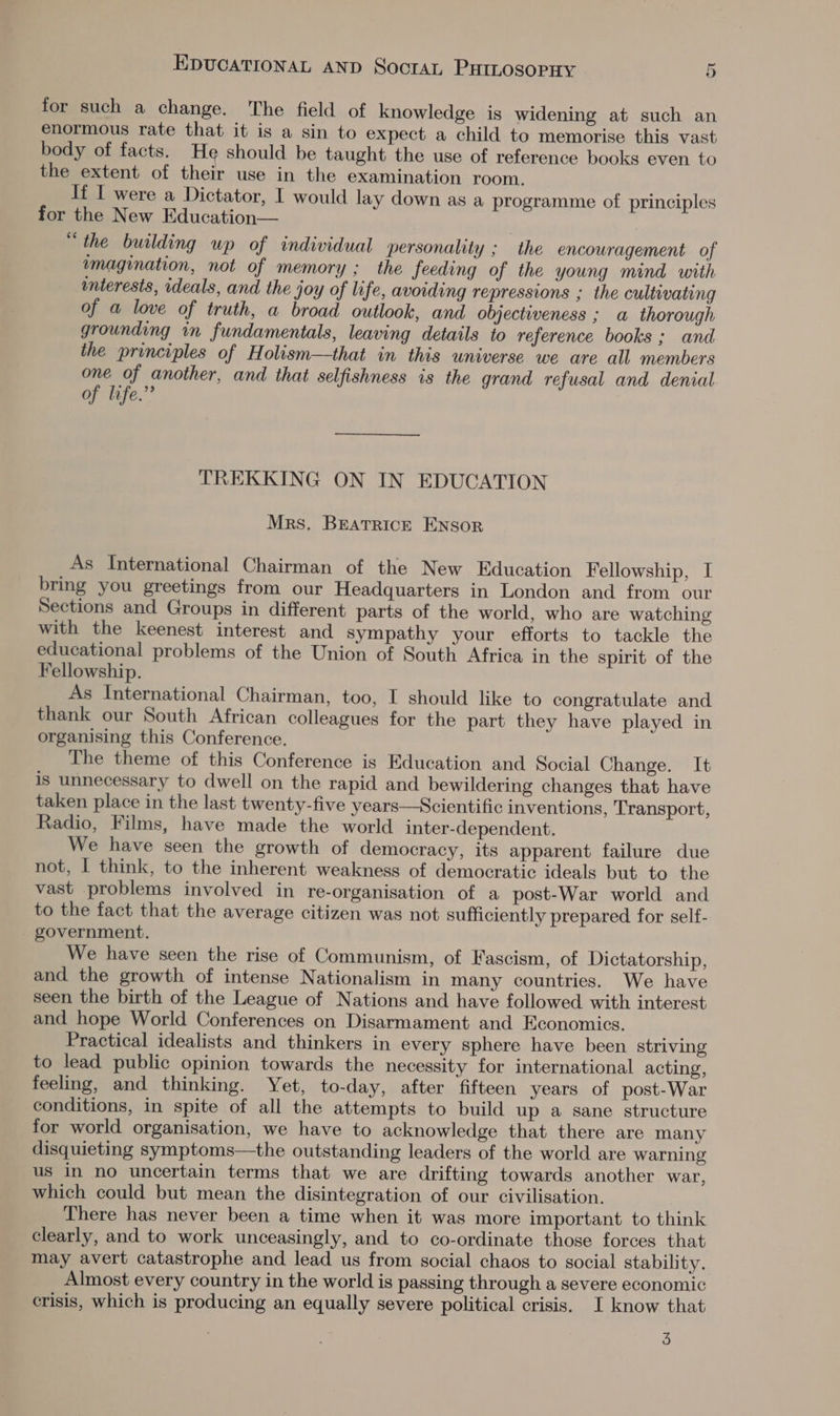 for such a change. The field of knowledge is widening at such an enormous rate that it is a sin to expect a child to memorise this vast body of facts. He should be taught the use of reference books even to the extent of their use in the examination room. If I were a Dictator, I would lay down as a programme of principles for the New Education— “the building up of individual personality ; the encouragement of imagination, not of memory ; the feeding of the young mind with interests, ideals, and the joy of life, avoiding repressions ; the cultwwating of a love of truth, a broad outlook, and objectiveness ; a thorough grounding in fundamentals, leaving details to reference books ; and the principles of Holism—that in this universe we are all members one of another, and that selfishness is the grand refusal and denial of life.” TREKKING ON IN EDUCATION Mrs. BEeatrrick Ensor As International Chairman of the New Education Fellowship, I bring you greetings from our Headquarters in London and from our Sections and Groups in different parts of the world, who are watching with the keenest interest and sympathy your efforts to tackle the educational problems of the Union of South Africa in the spirit of the Fellowship. As International Chairman, too, I should like to congratulate and thank our South African colleagues for the part they have played in organising this Conference. The theme of this Conference is Education and Social Change. It is unnecessary to dwell on the rapid and bewildering changes that have taken place in the last twenty-five years—Scientific inventions, Transport, Radio, Films, have made the world inter-dependent. We have seen the growth of democracy, its apparent failure due not, I think, to the inherent weakness of democratic ideals but to the vast problems involved in re-organisation of a post-War world and to the fact that the average citizen was not sufficiently prepared for self- government. We have seen the rise of Communism, of Fascism, of Dictatorship, and the growth of intense Nationalism in many countries. We have seen the birth of the League of Nations and have followed with interest and hope World Conferences on Disarmament and Economics. Practical idealists and thinkers in every sphere have been striving to lead public opinion towards the necessity for international acting, feeling, and thinking. Yet, to-day, after fifteen years of post-War conditions, in spite of all the attempts to build up a sane structure for world organisation, we have to acknowledge that there are many disquieting symptoms—the outstanding leaders of the world are warning us in no uncertain terms that we are drifting towards another war, which could but mean the disintegration of our civilisation. There has never been a time when it was more important to think clearly, and to work unceasingly, and to co-ordinate those forces that may avert catastrophe and lead us from social chaos to social stability. Almost every country in the world is passing through a severe economic crisis, which is producing an equally severe political crisis. I know that 3