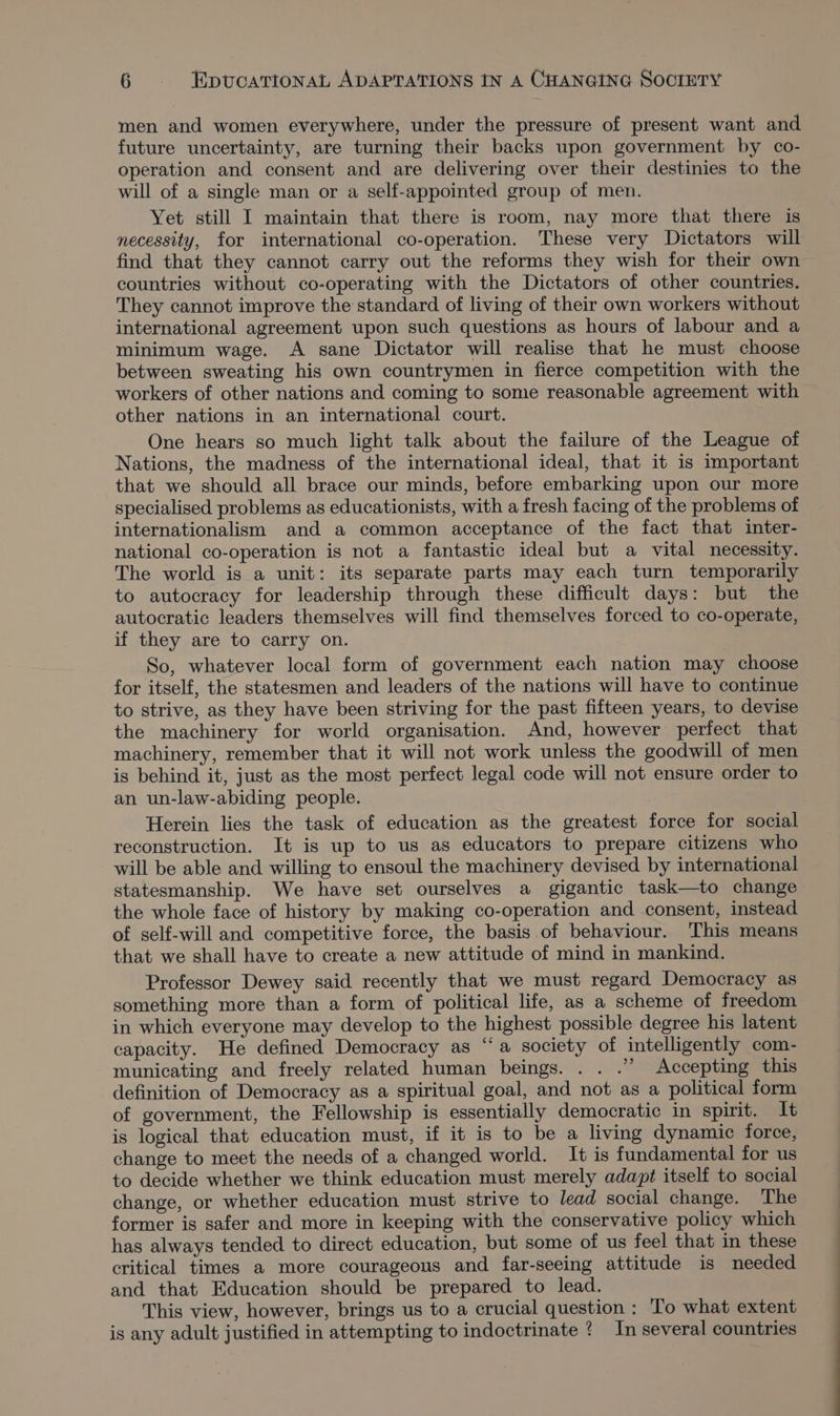 men and women everywhere, under the pressure of present want and future uncertainty, are turning their backs upon government by co- operation and consent and are delivering over their destinies to the will of a single man or a self-appointed group of men. Yet still I maintain that there is room, nay more that there is necessity, for international co-operation. These very Dictators will find that they cannot carry out the reforms they wish for their own countries without co-operating with the Dictators of other countries. They cannot improve the standard of living of their own workers without international agreement upon such questions as hours of labour and a minimum wage. A sane Dictator will realise that he must choose between sweating his own countrymen in fierce competition with the workers of other nations and coming to some reasonable agreement with other nations in an international court. One hears so much light talk about the failure of the League of Nations, the madness of the international ideal, that it is important that we should all brace our minds, before embarking upon our more specialised problems as educationists, with a fresh facing of the problems of internationalism and a common acceptance of the fact that inter- national co-operation is not a fantastic ideal but a vital necessity. The world is a unit: its separate parts may each turn temporarily to autocracy for leadership through these difficult days: but the autocratic leaders themselves will find themselves forced to co-operate, if they are to carry on. So, whatever local form of government each nation may choose for itself, the statesmen and leaders of the nations will have to continue to strive, as they have been striving for the past fifteen years, to devise the machinery for world organisation. And, however perfect that machinery, remember that it will not work unless the goodwill of men is behind it, just as the most perfect legal code will not ensure order to an un-law-abiding people. Herein lies the task of education as the greatest force for social reconstruction. It is up to us as educators to prepare citizens who will be able and willing to ensoul the machinery devised by international statesmanship. We have set ourselves a gigantic task—to change the whole face of history by making co-operation and consent, instead of self-will and competitive force, the basis of behaviour. This means that we shall have to create a new attitude of mind in mankind. Professor Dewey said recently that we must regard Democracy as something more than a form of political life, as a scheme of freedom in which everyone may develop to the highest possible degree his latent capacity. He defined Democracy as “a society of intelligently com- municating and freely related human beings. . . .” Accepting this definition of Democracy as a spiritual goal, and not as a political form of government, the Fellowship is essentially democratic in spirit. It is logical that education must, if it is to be a living dynamic force, change to meet the needs of a changed world. It is fundamental for us to decide whether we think education must merely adapt itself to social change, or whether education must strive to lead social change. The former is safer and more in keeping with the conservative policy which has always tended to direct education, but some of us feel that in these critical times a more courageous and far-seeing attitude is needed and that Education should be prepared to lead. This view, however, brings us to a crucial question : To what extent is any adult justified in attempting to indoctrinate ? In several countries
