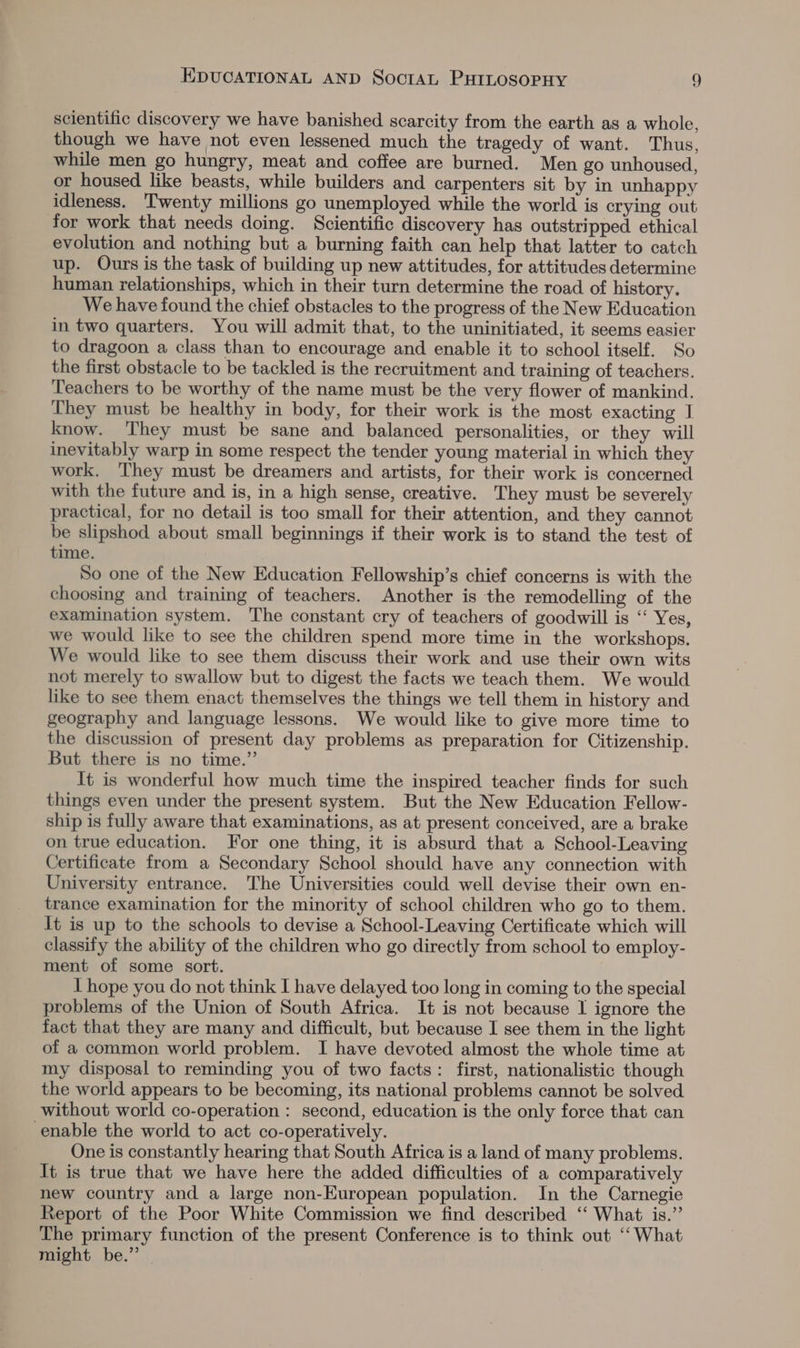 scientific discovery we have banished scarcity from the earth as a whole, though we have not even lessened much the tragedy of want. Thus, while men go hungry, meat and coffee are burned. Men go unhoused, or housed like beasts, while builders and carpenters sit by in unhappy idleness. Twenty millions go unemployed while the world is crying out for work that needs doing. Scientific discovery has outstripped ethical evolution and nothing but a burning faith can help that latter to catch up. Ours is the task of building up new attitudes, for attitudes determine human relationships, which in their turn determine the road of history. We have found the chief obstacles to the progress of the New Education in two quarters. You will admit that, to the uninitiated, it seems easier to dragoon a class than to encourage and enable it to school itself. So the first obstacle to be tackled is the recruitment and training of teachers. Teachers to be worthy of the name must be the very flower of mankind. They must be healthy in body, for their work is the most exacting I know. ‘They must be sane and balanced personalities, or they will inevitably warp in some respect the tender young material in which they work. ‘They must be dreamers and artists, for their work is concerned with the future and is, in a high sense, creative. They must be severely practical, for no detail is too small for their attention, and they cannot be slipshod about small beginnings if their work is to stand the test of time. So one of the New Education Fellowship’s chief concerns is with the choosing and training of teachers. Another is the remodelling of the examination system. The constant cry of teachers of goodwill is “‘ Yes, we would like to see the children spend more time in the workshops. We would like to see them discuss their work and use their own wits not merely to swallow but to digest the facts we teach them. We would like to see them enact themselves the things we tell them in history and geography and language lessons. We would like to give more time to the discussion of present day problems as preparation for Citizenship. But there is no time.” It is wonderful how much time the inspired teacher finds for such things even under the present system. But the New Education Fellow- ship is fully aware that examinations, as at present conceived, are a brake on true education. For one thing, it is absurd that a School-Leaving Certificate from a Secondary School should have any connection with University entrance. The Universities could well devise their own en- trance examination for the minority of school children who go to them. It is up to the schools to devise a School-Leaving Certificate which will classify the ability of the children who go directly from school to employ- ment of some sort. I hope you do not think I have delayed too long in coming to the special problems of the Union of South Africa. It is not because I ignore the fact that they are many and difficult, but because I see them in the light of a common world problem. I have devoted almost the whole time at my disposal to reminding you of two facts: first, nationalistic though the world appears to be becoming, its national problems cannot be solved without world co-operation : second, education is the only force that can enable the world to act co-operatively. One is constantly hearing that South Africa is a land of many problems. It is true that we have here the added difficulties of a comparatively new country and a large non-European population. In the Carnegie Report of the Poor White Commission we find described ‘‘ What is.’’ The primary function of the present Conference is to think out ‘‘ What might be.” —