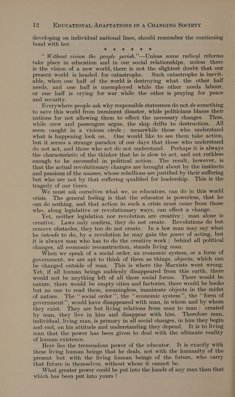 developing on individual national lines, should remember the continuing — bond with her. Pee te ee ‘““ Without vision the people perish.”’—Unless some radical reforms take place in education and in our social relationships, unless there is the vision of a new world, there is not the slightest doubt that our present world is headed for catastrophe. Such catastrophe is inevit- able, when one half of the world is destroying what the other half needs, and one half is unemployed while the other needs labour, or one half is crying for war while the other is praying for peace and security. Everywhere people ask why responsible statesmen do not do something to save this world from imminent disaster, while politicians blame their nations for not allowing them to effect the necessary changes. Thus, while crew and passengers argue, the ship drifts to destruction. All seem caught in a vicious circle; meanwhile those who understand what is happening look on. One would like to see them take action, but it seems a strange paradox of our days that those who understand do not act, and those who act do not understand. Perhaps it is always the characteristic of the thinker that he is slow to act, and not ruthless enough to be successful in political action. The result, however, 1s that the actual revolutionary changes are brought about by the instincts and passions of the masses, whose rebellions are justified by their suffering but who are not by that suffering qualified for leadership. This is the tragedy of our times. . We must ask ourselves what we, as educators, can do in this world crisis. The general feeling is that the educator is powerless, that he can do nothing, and that action in such a crisis must come from those who, along legislative or revolutionary ways, can effect a change. Yet, neither legislation nor revolution are creative; man alone is creative. Laws only confirm, they do not create. Revolutions do but remove obstacles, they too do not create. In a law man may say what he intends to do, by a revolution he may gain the power of acting, but it is always man who has to do the creative work ; behind all political changes, all economic reconstruction, stands living man. When we speak of a social order, an economic system, or a form of government, we are apt to think of them as things, objects, which can be changed outside of man. This is where the Marxists went wrong. Yet, if all human beings suddenly disappeared from this earth, there would not be anything left of all these social forms. There would be nature, there would be empty cities and factories, there would be books but no one to read them, meaningless, inanimate objects in the midst of nature. The “social order’’, the ‘“‘economic system’”’, the “‘form of government ’’, would have disappeared with man, in whom and by whom they exist. They are but living relations from man to man; created by man, they live in him and disappear with him. Therefore man, individual, living man, is primary in all social changes, in him they begin and end, on his attitude and understanding they depend. It is to living man that the power has been given to deal with the ultimate reality of human existence. Here lies the tremendous power of the educator. It is exactly with these living human beings that he deals, not with the humanity of the present but with the living human beings of the future, who carry that future in themselves, without whom it cannot be. What greater power could be put into the hands of any man than that which has been put into yours ?