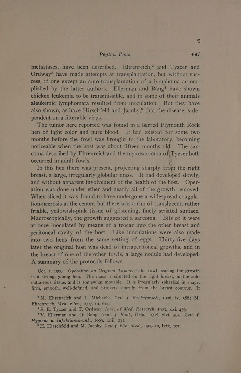 Peyton Rous. +97 metastases, have been described. [Ehrenreich,? and Tyzzer and Ordway* have made attempts at transplantation, but without suc- cess, if one except an auto-transplantation of a lymphoma accom- plished by the latter authors. Ellerman and Bang* have shown chicken leukemia to be transmissible, and in some of their animals aleukemic lymphomata resulted from inoculation. But they have also shown, as have Hirschfeld and Jacoby,® that the disease is de- pendent on a filterable virus. The tumor here reported was found in a barred Plymouth Rock hen of light color and pure blood. It had existed for some two months before the fowl was brought to the laboratory, becoming noticeable when the host was about fifteen months old. The sar- coma described by Ehrenreich and the myxosarcoma of, Tyzzer both occurred in adult fowls. ) In this hen there was present, projecting sharply from the right breast, a large, irregularly globular mass. It had developed slowly, and without apparent involvement of the health of the host. Oper- ation was done under ether and nearly all of the growth removed. When sliced it was found to have undergone a widespread coagula- tion-necrosis at the center, but there was a rim of translucent, rather friable, yellowish-pink tissue of glistening, finely striated surface. Macroscopically, the growth suggested a sarcoma. Bits of it were at once inoculated by means of a trocar into the other breast and peritoneal cavity of the host. Like inoculations were also made into two hens from the same setting of eggs. Thirty-five days later the original host was dead of intraperitoneal growths, and in the breast of one of the other fowls, a large nodule had developed. A summary of the protocols follows. Oct. 1, 1909. Operation on Original Tumor.—The fowl bearing the growth is a strong, young hen. The mass is situated on the right breast, in the sub- cutaneous tissue, and is somewhat movable. It is irregularly spherical in shape, firm, smooth, well-defined, and projects sharply from the breast contour. It 4M. Ehrenreich and L. Michaelis, Zeit. f. Krebsforsch., 1906, iv, 586; -M. Ehrenreich, Med. Klin., 1907, iii, 614. 7 E. E. Tyzzer .and T. Ordway, Jour. of Med. Research, 1909, xxi, 459. *V. Ellerman and O: Bang, Cent. f. Bakt., Orig., 1908, xlvi, 595; Zeit. f. Hygiene u. Infektionskrank., 1909, Ixiii, 231. *H. Hirschfeld and M. Jacoby, Zeit f. klin. Med., 1909-10, Ixix, 107.