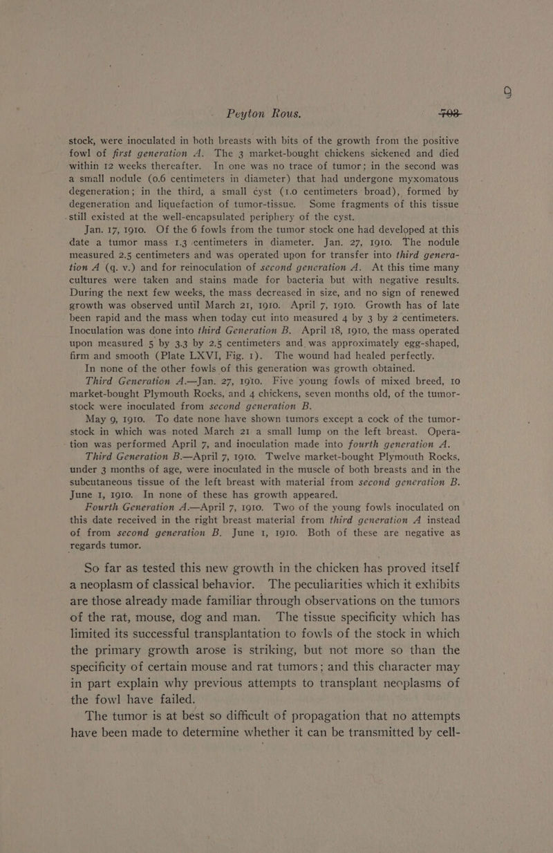 stock, were inoculated in both breasts with bits of the growth from the positive fowl of first generation A. The 3 market-bought chickens sickened and died within 12 weeks thereafter. In one was no trace of tumor; in the second was a small nodule (0.6 centimeters in diameter) that had undergone myxomatous degeneration; in the third, a small cyst (1.0 centimeters broad), formed by . still existed at the well-encapsulated periphery of the cyst. Jan. 17, 1910. Of the 6 fowls from the tumor stock one had developed at this date a tumor mass 1.3 centimeters in diameter. Jan. 27, 1910. The nodule measured 2.5 centimeters and was operated upon for transfer into third genera- tion A (q. v.) and for reinoculation of second generation A. At this time many cultures were taken and stains made for bacteria but with negative results. During the next few weeks, the mass decreased in size, and no sign of renewed growth was observed until March 21, 1910. April 7, 1910. Growth has of late _been rapid and the mass when today cut into measured 4 by 3 by 2 centimeters. Inoculation was done into third Generation B. April 18, 1910, the mass operated upon measured 5 by 3.3 by 2.5 centimeters and. was approximately egg-shaped, firm and smooth (Plate LXVI, Fig. 1). The wound had healed perfectly. In none of the other fowls of this generation was growth obtained. Third Generation A.—Jan. 27, 1910. Five young fowls of mixed breed, I0 market-bought Plymouth Rocks, and 4 chickens, seven months old, of the tumor- stock were inoculated from second generation B. stock in which was noted March 21 a small lump on the left breast. Opera- tion was performed April 7, and inoculation made into fourth generation A. under 3 months of age, were inoculated in the muscle of both breasts and in the subcutaneous tissue of the left breast with material from second generation B. June 1, 1910. In none of these has growth appeared. Fourth Generation A.—April 7, 1910. Two of the young fowls inoculated on this date received in the right breast material from third generation A instead of from second generation B. June 1, 1910. Both of these are negative as regards tumor. So far as tested this new growth in the chicken has proved itself a neoplasm of classical behavior. The peculiarities which it exhibits are those already made familiar through observations on the tumors of the rat, mouse, dog and man. The tissue specificity which has limited its successful transplantation to fowls of the stock in which the primary growth arose is striking, but not more so than the specificity of certain mouse and rat tumors; and this character may in part explain why previous attempts to transplant necplasms of the fowl have failed. The tumor is at best so difficult of propagation that no attempts have been made to determine whether it can be transmitted by cell- WO