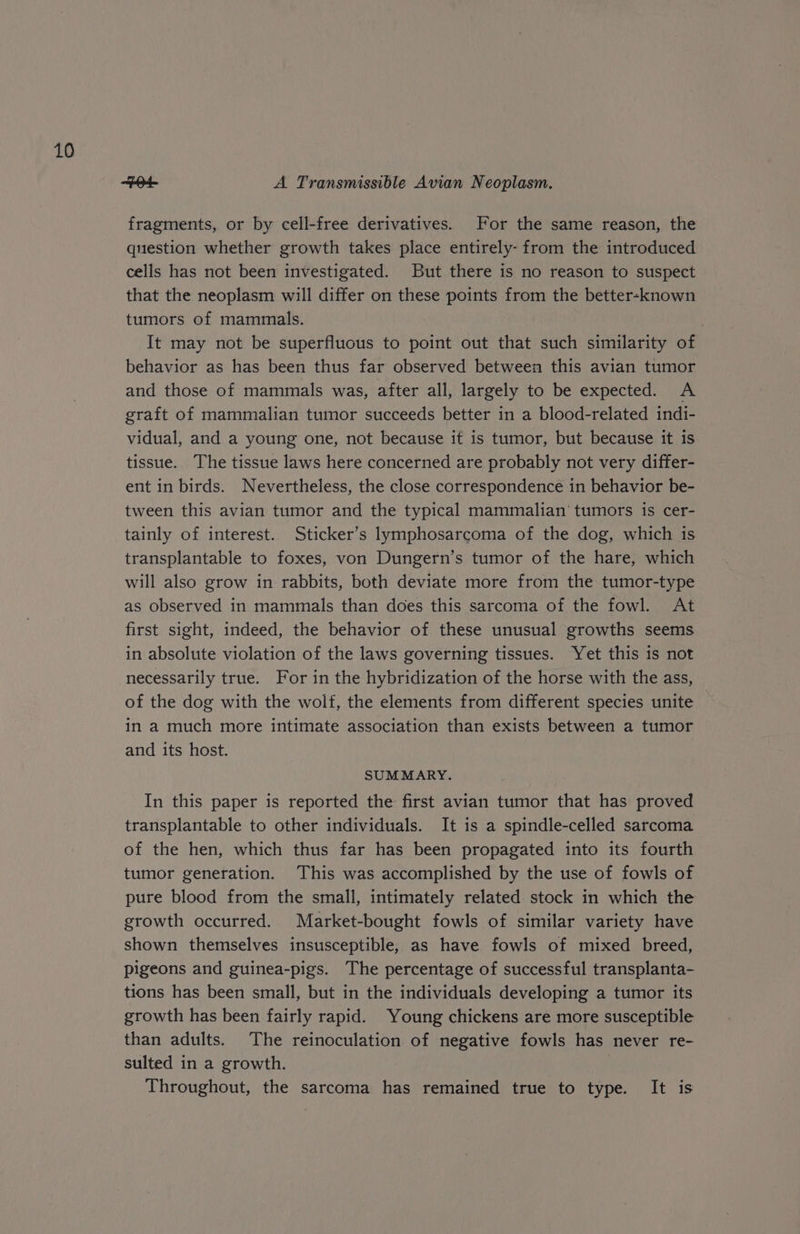 Bd. A Transmissible Avian Neoplasm. fragments, or by cell-free derivatives. For the same reason, the question whether growth takes place entirely- from the introduced cells has not been investigated. But there is no reason to suspect that the neoplasm will differ on these points from the better-known tumors of mammals. | It may not be superfluous to point out that such similarity of behavior as has been thus far observed between this avian tumor and those of mammals was, after all, largely to be expected. A graft of mammalian tumor succeeds better in a blood-related indi- vidual, and a young one, not because it is tumor, but because it is tissue. The tissue laws here concerned are probably not very differ- ent in birds. Nevertheless, the close correspondence in behavior be- tween this avian tumor and the typical mammalian’ tumors is cer- tainly of interest. Sticker’s lymphosarcoma of the dog, which is transplantable to foxes, von Dungern’s tumor of the hare, which will also grow in rabbits, both deviate more from the tumor-type as observed in mammals than does this sarcoma of the fowl. At first sight, indeed, the behavior of these unusual growths seems in absolute violation of the laws governing tissues. Yet this is not necessarily true. For in the hybridization of the horse with the ass, of the dog with the wolf, the elements from different species unite in a much more intimate association than exists between a tumor and its host. SUM MARY. In this paper is reported the first avian tumor that has proved transplantable to other individuals. It is a spindle-celled sarcoma of the hen, which thus far has been propagated into its fourth tumor generation. ‘This was accomplished by the use of fowls of pure blood from the small, intimately related stock in which the growth occurred. Market-bought fowls of similar variety have shown themselves insusceptible, as have fowls of mixed breed, pigeons and guinea-pigs. The percentage of successful transplanta- tions has been small, but in the individuals developing a tumor its growth has been fairly rapid. Young chickens are more susceptible than adults. The reinoculation of negative fowls has never re- sulted in a growth. | Throughout, the sarcoma has remained true to type. It is