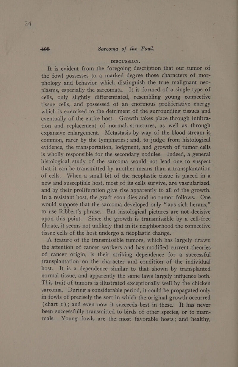 Ge, , Sarcoma of the Fowl. DISCUSSION. , It is evident from the foregoing description that our tumor of the fowl possesses to a marked degree those characters of mor- phology and behavior which distinguish the true malignant neo- plasms, especially the sarcomata. It is formed of a single type of cells, only slightly differentiated, resembling young connective tissue cells, and possessed of an enormous proliferative energy which is exercised to the detriment of the surrounding tissues and eventually of the entire host. Growth takes place through infiltra- tion and replacement of normal.'structures, as well as through expansive enlargement. Metastasis by way of the blood stream is common, rarer by the lymphatics; and, to judge from histological evidence, the transportation, lodgment, and growth of tumor cells is wholly responsible for the secondary nodules. Indeed, a general histological study of the sarcoma would not lead one to suspect that it can be transmitted by another means than a transplantation | of cells. When a small bit of the neoplastic tissue is placed in a new and susceptible host, most of its cells survive, are vascularized, and by their proliferation give rise apparently to all of the growth. In a resistant host, the graft soon dies and no tumor follows. One would suppose that the sarcoma developed only “aus sich heraus,” to use Ribbert’s phrase. But histological pictures are not decisive upon this point. Since the growth is transmissible by a cell-free filtrate, it seems not unlikely that in its neighborhood the connective tissue cells of the host undergo a neoplastic change. A feature of the transmissible tumors, which has largely drawn the attention of cancer workers and has modified current theories of cancer origin, is their striking dependence for a successful transplantation on the character and condition of the individual host. It is a dependence similar to that shown by transplanted normal tissue, and apparently the same laws largely influence both. This trait of tumors is illustrated exceptionally well by the chicken sarcoma. During a considerable period, it could be propagated only in fowls of precisely the sort in which the original growth occurred (chart 1); and even now it succeeds best in these. It has never been successfully transmitted to birds of other species, or to mam- mals. Young fowls are the most favorable hosts; and healthy,