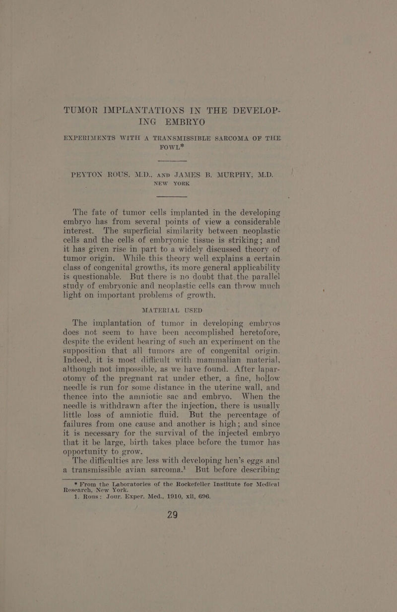 TUMOR IMPLANTATIONS IN THE DEVELOP- ING EMBRYO EXPERIMENTS WITH ‘A TRANSMISSIBLE SARCOMA OF THE. FOWL* PEYTON ROUS, M:D., ann JAMES B. MURPHY, M.D. NEW YORK The fate of tumor cells implanted in the developing | embryo has from several points of view a considerable interest. ‘The superficial similarity between neoplastic cells and the cells of embryonic tissue is striking; and it has given rise in part to a widely discussed theory of tumor origin. While this theory well explains a certain. class of congenital growths, its more general applicability is questionable. But there is no doubt that the parallel study of embryonic and neoplastic cells can throw much light on important problems of growth. MATERIAL USED The implantation of tumor in developing embrvos does not seem to have been accomplished heretofore, despite the evident bearing of such an experiment on ‘the supposition that all tumors are of congenital origin. Indeed, it is most difficult with mammalian material, although not impossible, as we have found. After lapar- otomy of the pregnant rat under ether, a fine, hollow needle is run for some distance in the uterine wall, and thence into the amniotic sac and embryo. When the needle is withdrawn after the injection, there is usually little loss of amniotic fluid. But the percentage of failures from one cause and another is high; and since it is necessary for the survival of the injected embryo that it be large, birth takes place before the tumor has opportunity to grow. The difficulties are less with developing hen’s eggs and a transmissible avian sarcoma.’ But before describing * Wrom the Laboratories of the Rockefeller Institute for Medical Research, New York. 1. Rous: Jour. Exper. Med., 1910, xii, 696.