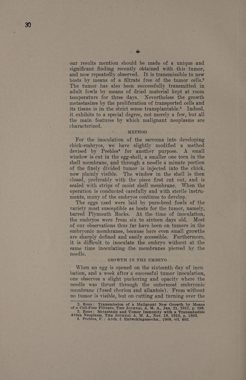 ee our results mention should be made of a unique and significant finding recently obtained with this tumor, and now repeatedly observed. It is transmissible to new hosts by means of a filtrate free of the tumor cells.? The tumor has also been successfully transmitted in adult fowls by means of dried material kept at room temperature for three days. Nevertheless the growth metastasizes by the proliferation of transported cells and its tissue is in the strict sense transplantable.* Indeed, it exhibits to a special degree, not merely a few, but all the main features by which malignant neoplasms are characterized. METHOD For the inoculation of the sarcoma into developing chick-embryos, we have slightly modified a method devised by Peebles* for another purpose. A small window is cut in the egg-shell, a smaller one torn in the shell membrane, and through a needle a minute portion of the finely divided tumor is injected into the chick, now plainly visible. The window in the shell is then closed, preferably with the piece first cnt out, and is sealed with strips of moist shell membrane. When the operation is conducted carefully and with sterile instru- ments, many of the embryos continue to develop. The eggs used were laid by pure-bred fowls of the variety most susceptible as hosts for the tumor, namely, barred Plymouth Rocks. At the time of inoculation, the embryos were from six to sixteen days old. Most of our observations thus far have been on tumors in the embryonic membranes, because here even small growths are sharply defined and easily accessible. Furthermore, it is difficult to inoculate the embryo without at the same time inoculating the membranes pierced by the needle. GROWTH IN THE EMBRYO When an egg is opened on the sixteenth day of incu. bation, and a week after a successful tumor inoculation, one observes a slight puckering and opacity where the needle was thrust through the outermost embryonic membrane (fused chorion and allantois). From without no tumor is visible, but on cutting and turning over the 2. Rous: Transmission of a Malignant New Growth by Means of a Cell-Free Filtrate, THm JourNaL A. M. A., Jan. 21, 1911, p. 198. 8. Rous: Metastasis and Tumor Immunity with a Transmissible Avian Neoplasm, THR JOURNAL A. M, A., Nov. 19, 1910, p. 1805.