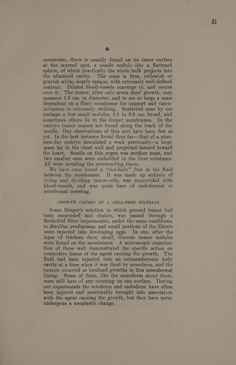 oS membrane, there is usually found on its inner surface at the scarred spot, a sessile nodule like a flattened sphere, of which practically the whole bulk projects into the allantoid cavity. The mass is firm, yellowish or grayish white, nearly opaque, with extremely well-defined contour. Dilated blood-vessels converge to, and course over it. The tumor, after only seven days’ growth, may dependent on a filmy membrane for support and vascu- larization is extremely striking. Scattered near by are perhaps a few small nodules, 0.1 to 0.2 em. broad, and sometimes others lie in the deeper membranes. In the embryo tumor masses are found along the track of the needle. Our observations of this sort have been few as yet. In the best instance found thus far—that of a nine- teen-day embryo inoculated a week previously—a large mass lay in the chest wall and projected inward toward the heart. . Sessile on this organ was another mass, and two smaller ones were embedded in the liver substance. All were invading the surrounding tissue. We have once found a “rice-body” free in the fluid between the membranes. It ‘was made up entirely of living and dividing tumor-cells, was unprovided with blood-vessels, and was quite bare of endodermal or ectodermal covering. GROWTH CAUSED BY A CELL-FREE FILTRATE Some Ringer’s solution in which ground tumor had been suspended and shaken, was passed through a Berkefeld filter impermeable, under the same conditions, to Bacillus prodigtosus, and small portions of the filtrate were injected into developing eggs. In one, after the lapse of thirteen days, small, discrete tumor nodules tion of these well demonstrated the specific action on connective tissue of the agent causing the growth. The fluid had been injected into an extraembryonic body cavity at a time when it was lined by mesoderm, and the tumors occurred as localized growths in this mesodermal lining. Some of them, like the mesoderm about them, were still bare of any covering on one surface. During our experiments the ectoderm and endoderm have often been injured and presumably brought into association with the agent causing the growth, but they have never undergone a neoplastic change.