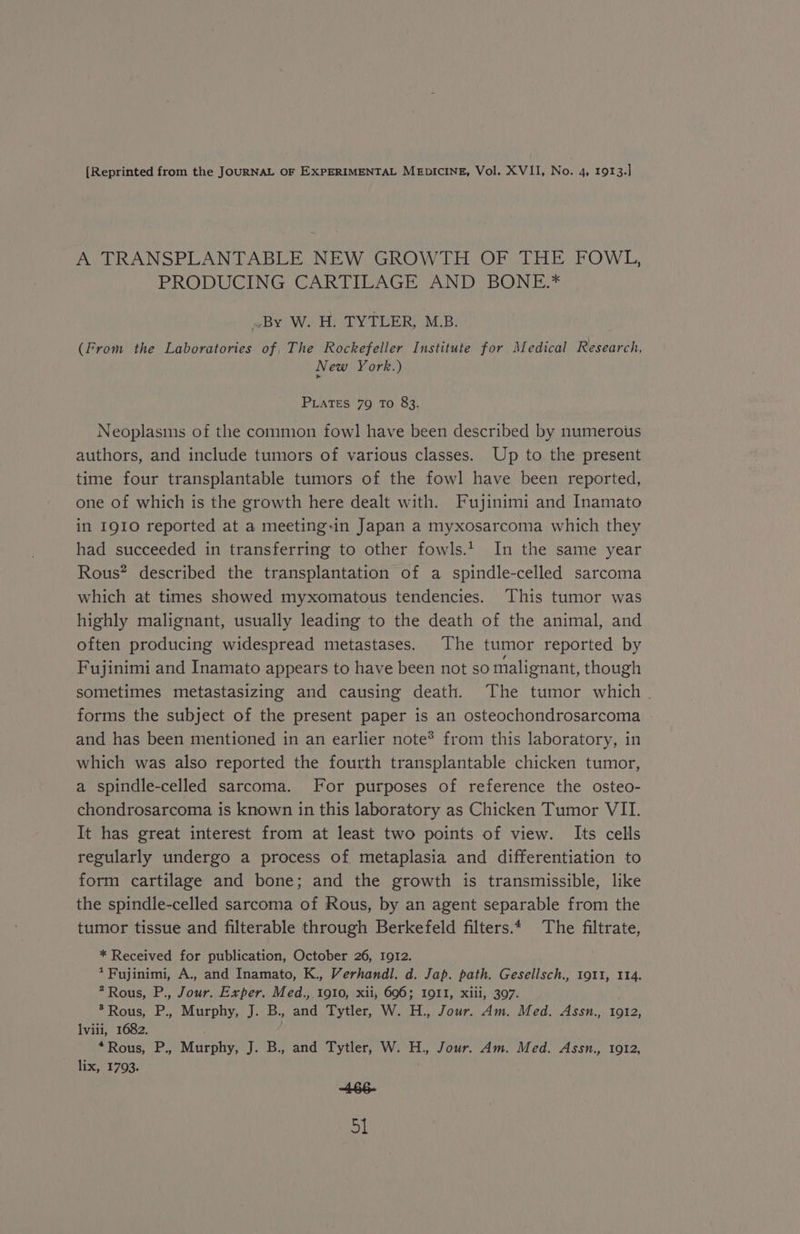 A TRANSPLANTABLE NEW GROWTH OF THE FOWL, PRODUCING CARTILAGE AND BONE.* By W. H. TYTLER, MLB. (From the Laboratories of The Rockefeller Institute for Medical Research, New York.) PLATES 79 To 83. Neoplasms of the common fowl have been described by numerous authors, and include tumors of various classes. Up to the present time four transplantable tumors of the fowl have been reported, one of which is the growth here dealt with. Fujinimi and Inamato in I910 reported at a meeting-in Japan a myxosarcoma which they had succeeded in transferring to other fowls.’ In the same year Rous? described the transplantation of a spindle-celled sarcoma which at times showed myxomatous tendencies. This tumor was highly malignant, usually leading to the death of the animal, and often producing widespread metastases. The tumor reported by Fujinimi and Inamato appears to have been not so malignant, though sometimes metastasizing and causing death. The tumor which . forms the subject of the present paper is an osteochondrosarcoma and has been mentioned in an earlier note? from this laboratory, in which was also reported the fourth transplantable chicken tumor, a spindle-celled sarcoma. [or purposes of reference the osteo- chondrosarcoma is known in this laboratory as Chicken Tumor VII. It has great interest from at least two points of view. Its cells regularly undergo a process of metaplasia and differentiation to form cartilage and bone; and the growth is transmissible, like the spindle-celled sarcoma of Rous, by an agent separable from the tumor tissue and filterable through Berkefeld filters.* The filtrate, * Received for publication, October 26, I912. *Fujinimi, A., and Inamato, K., Verhandl. d. Jap. path. Gesellsch., 1911, 114. ? Rous, P., Jour. Exper. Med.,. 1910, xii, 696; 1011, xiii, 397. &gt; Rous, P., Murphy, J. B., and Tytler, W. H., Jour. Am. Med. Assn., 1912, Ilviii, 1682. “Rous, P., Murphy, J. B., and Tytler, W. H., Jour. Am. Med. Assn., 1912, lix, 1793. ABE GN