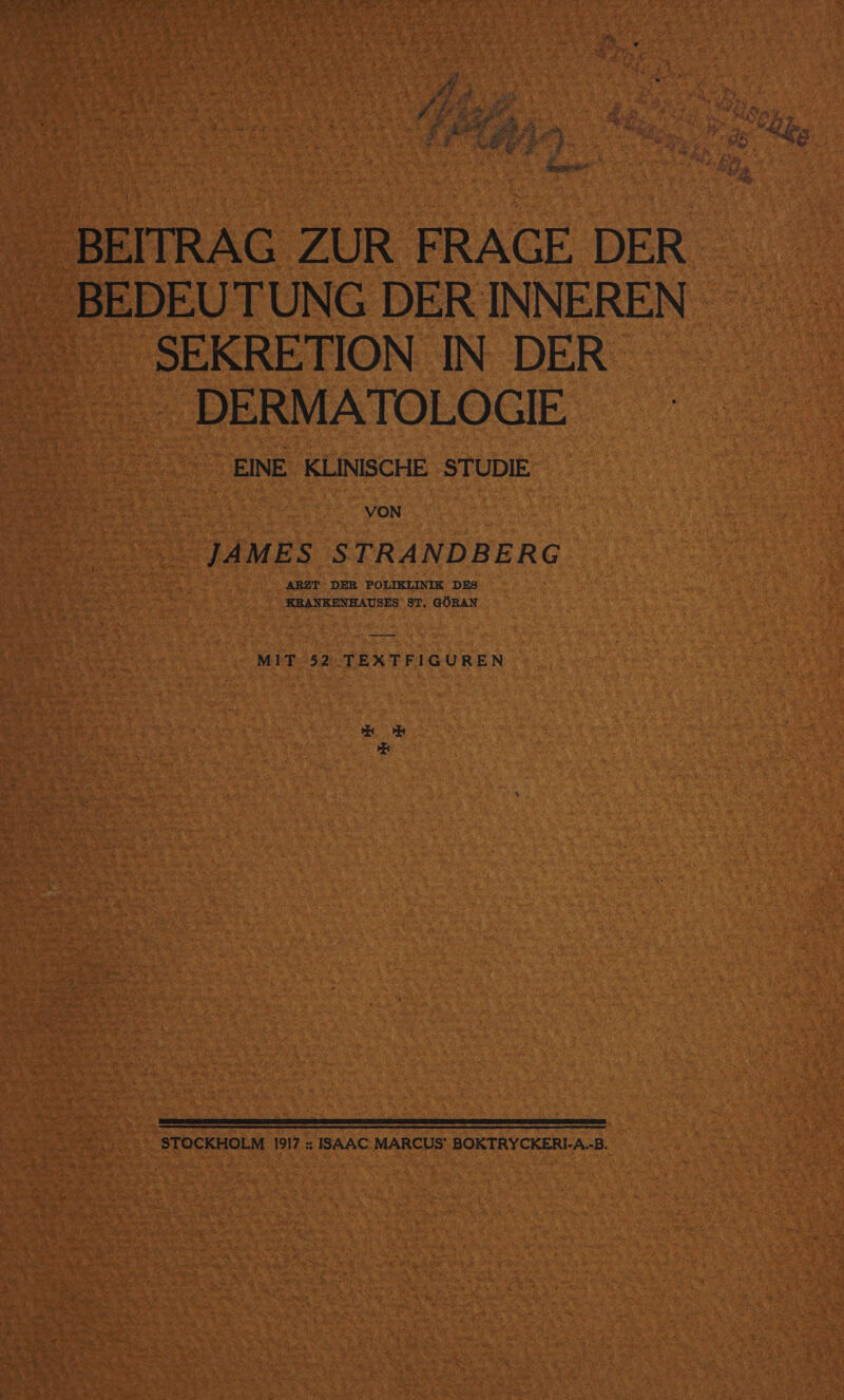 Bi ER fr $ 2% ze RR gi e% &amp; ” ke sr 2ER 2 a 8 n Z er Be E r EB Be BEIIRAG ZUR FRAGE DER SEKRETION IN DER - DERMATOLOGIE EINE KLINISCHE STUDIE VON JAMES STRANDBERG ARZT: DER POLIKLINIK DES KRANKENHAUSES ST, GÖRAN — MIT 52. TEXTFIGUREN ee 2; NETT I TITTEN STOCKHOLM 1917 ; ISAAC MARCUS’ BOKTRYCKERI-A.-B.