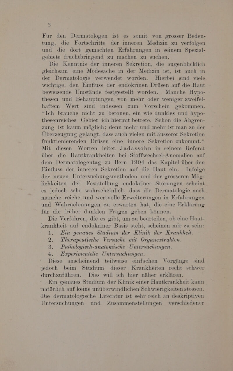) 27 Für den Dermatologen ist es somit von grosser Bedeu- tung, die Fortschritte der inneren Medizin zu verfolgen und die dort gemachten Erfahrungen in seinem Spezial- gebiete fruchtbringend zu machen zu suchen. Die Kenntnis der inneren Sekretion, die augenblicklich gleichsam eine Modesache in der Medizin ist, ist auch in der Dermatologie verwendet worden. Hierbei sind viele wichtige, den Einfluss der endokrinen Drüsen auf die Haut beweisende Umstände festgestellt worden. Manche Hypo- thesen und Behauptungen von mehr oder weniger zweifel- haftem Wert sind indessen zum Vorschein gekommen. “Ich brauche nicht zu betonen, ein wie dunkles und hypo- thesenreiches Greebiet ich hiermit betrete. Schon die Abgren- zung ist kaum möglich; denn mehr und mehr ist man zu der Überzeugung gelangt, dass auch vielen mit äusserer Sekretion funktionierenden Drüsen eine innere Sekretion zukommt.“ Mit diesen Worten leitet Jadassohn in seinem Referat über die Hautkrankheiten bei Stoffwechsel-Anomalien auf dem Dermatologentag zu Bern 1904 das Kapitel über den Einfluss der inneren Sekretion auf die Haut ein. Infolge der neuen Untersuchungsmethoden und der grösseren Mög- lichkeiten der Feststellung endokriner Störungen scheint es jedoch sehr wahrscheinlich, dass die Dermatologie noch manche reiche und wertvolle Erweiterungen in Erfahrungen und Wahrnehmungen zu erwarten hat, die eine Erklärung für die früher dunklen Fragen geben können. Die Verfahren, die es gibt, um zu beurteilen, ob eine Haut- krankheit auf endokriner Basıs steht, scheinen mir zu sein: 1. Ein genaues Studium der Klinik der Krankheit. 2. Therapeutische Versuche mit Organestrakten. 3. Pathologisch-anatomische Untersuchungen. 4. Esxperimentelle Untersuchungen. Diese anscheinend teilweise einfachen Vorgänge sind jedoch beim Studium dieser Krankheiten recht schwer durchzuführen. Dies will ich hier näher erklären. Ein genaues Studium der Klinik einer Hautkrankheit kann natürlich auf keine unüberwindlichen Schwierigkeiten stossen. Die dermatologische Literatur ist sehr reich an deskriptiven Untersuchungen und Zusammenstellungen verschiedener