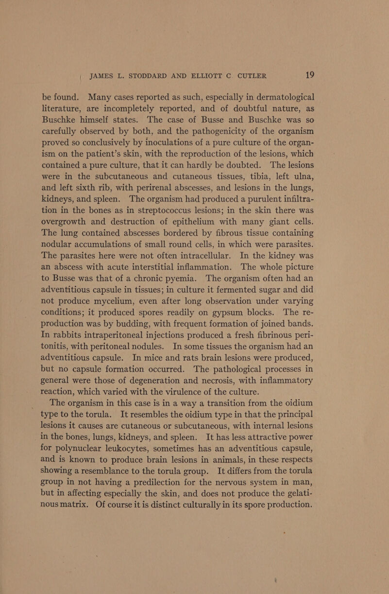 be found. Many cases reported as such, especially in dermatological literature, are incompletely reported, and of doubtful nature, as Buschke himself states. The case of Busse and Buschke was so carefully observed by both, and the pathogenicity of the organism proved so conclusively by inoculations of a pure culture of the organ- ism on the patient’s skin, with the reproduction of the lesions, which contained a pure culture, that it can hardly be doubted. The lesions were in the subcutaneous and cutaneous tissues, tibia, left ulna, and left sixth rib, with perirenal abscesses, and lesions in the lungs, kidneys, and spleen. The organism had produced a purulent infiltra- tion in the bones as in streptococcus lesions; in the skin there was overgrowth and destruction of epithelium with many giant cells. The lung contained abscesses bordered by fibrous tissue containing nodular accumulations of small round cells, in which were parasites. The parasites here were not often intracellular. In the kidney was an abscess with acute interstitial inflammation. The whole picture to Busse was that of a chronic pyemia. The organism often had an adventitious capsule in tissues; in culture it fermented sugar and did not produce mycelium, even after long observation under varying conditions; it produced spores readily on gypsum blocks. The re- production was by budding, with frequent formation of joined bands. In rabbits intraperitoneal injections produced a fresh fibrinous peri- tonitis, with peritoneal nodules. In some tissues the organism had an adventitious capsule. In mice and rats brain lesions were produced, but no capsule formation occurred. The pathological processes in general were those of degeneration and necrosis, with inflammatory reaction, which varied with the virulence of the culture. The organism in this case is in a way a transition from the oidium type to the torula. It resembles the oidium type in that the principal lesions it causes are cutaneous or subcutaneous, with internal lesions _ in the bones, lungs, kidneys, and spleen. It has less attractive power for polynuclear leukocytes, sometimes has an adventitious capsule, and is known to produce brain lesions in animals, in these respects showing a resemblance to the torula group. It differs from the torula group in not having a predilection for the nervous system in man, but in affecting especially the skin, and does not produce the gelati- nous matrix. Of course it is distinct culturally in its spore production.