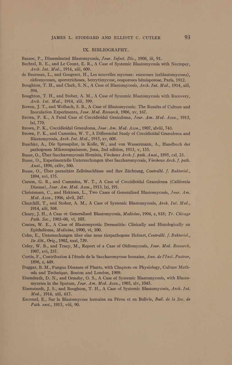 IX. BIBLIOGRAPHY. Bassoe, P., Disseminated Blastomycosis, Jour. Infect. Dis., 1906, iii, 91. Bechtel, R. E., and Le Count, E. R., A Case of Systemic Blastomycosis with Necropsy, Arch. Int. Med., 1914, xiii, 609. de Beurman, L., and Gougerot, H., Les nouvelles mycoses: exascoses (exblastomycoses), oidiomycoses, sporotrichoses, botrytimycose, oosporoses hémisporose, Paris, 1912. Boughton, T. H., and Clark, S. N., A Case of Blastomycosis, Arch. Int. Med., 1914, xiii, 594. Boughton, T. H., and Stober, A. M., A Case of Systemic Blastomycosis with Recovery, Arch. Int. Med., 1914, xiii, 599. Bowen, J. T., and Wolbach, S. B., A Case of Blastomycosis: The Results of Culture and Inoculation Experiments, Jour. Med. Research, 1906, xv, 167. Brown, P. K., A Fatal Case of Coccidioidal Granuloma, Jour. Am. Med. Assn., 1913, 1xi, 770. Brown, P. K., Coccidioidal Granuloma, Jour. Am. Med. Assn., 1907, xlviii, 743. Brown, P. K., and Cummins, W. T.,A Differential Study of Coccidioidal Granuloma and Blastomycosis, Arch. Int. Med., 1915, xv, 608. Buschke, A., Die Sprosspilze, in Kolle, W., and von Wassermann, A., Handbuch der pathogenen Mikroorganismen, Jena, 2nd edition, 1913, v, 155. Busse, O., Uber Saccharomycosis Hominis, Virchows Arch. f. path. Anat., 1895, cxl, 23. Busse, O., Experimentelle Untersuchungen iiber Saccharomycosis, Virchows Arch. f. path. Anat., 1896, cxliv, 360. Busse, O., Uber parasitiare Zelleinschliisse und ihre Ziichtung, Ceniralbl. f. Bakteriol., 1894, xvi, 175. Carson, G. R., and Cummins, W. T., A Case of Coccidioidal Granuloma (California Disease), Jour. Am. Med. Assn., 1913, lxi, 191. Christensen, C., and Hektoen, L., Two Cases of Generalized Blastomycosis, Jour. Am. Med. Assn., 1906, xlvii, 247. Churchill, T., and Stober, A. M., A Case of Systemic Blastomycosis, Arch. Int. Med., 1914, xiii, 568. Cleary, J. H., A Case ot Generalized Blastomycosis, Medicine, 1904, x, 818; Tr. Chicago Path. Soc., 1903-06, vi, 105. — Coates, W. E., A Case of Blastomycotic Dermatitis: Clinically and Histologically an Epithelioma, Medicine, 1900, vi, 100. Cohn, E., Untersuchungen iiber eine neue tierpathogene Hefeart, Centralbl. f. Bakteriol., lie Abt., Orig., 1902, xxxi, 739. Coley, W. B., and Tracy, M., Report of a Case of Oidiomycosis, Jour. Med. Research, 1907, xvi, 237. Curtis, F., Contribution 4 l’étude de la Saccharomycose humaine, Amn. de l’Inst. Pasteur, 1896, x, 449. Duggar, B. M., Fungus Diseases of Plants, with Chapters on Physiology, Culture Meth- ods and Technique, Boston and London, 1909. Eisendrath, D. N., and Ormsby, O. S., A Case of Systemic Blastomycosis, with Blasto- mycetes in the Sputum, Jour. Am. Med. Assn., 1905, xlv, 1045. Eisenstaedt, J. S., and Boughton, T. H., A Case of Systemic Blastomycosis, Arch. Int. Med., 1914, xiii, 617. Escomel, E., Sur la Blastomycose humaine au Pérou et en Bolivie, Bull. de la Soc. de Path. exot., 1915, viii, 90.