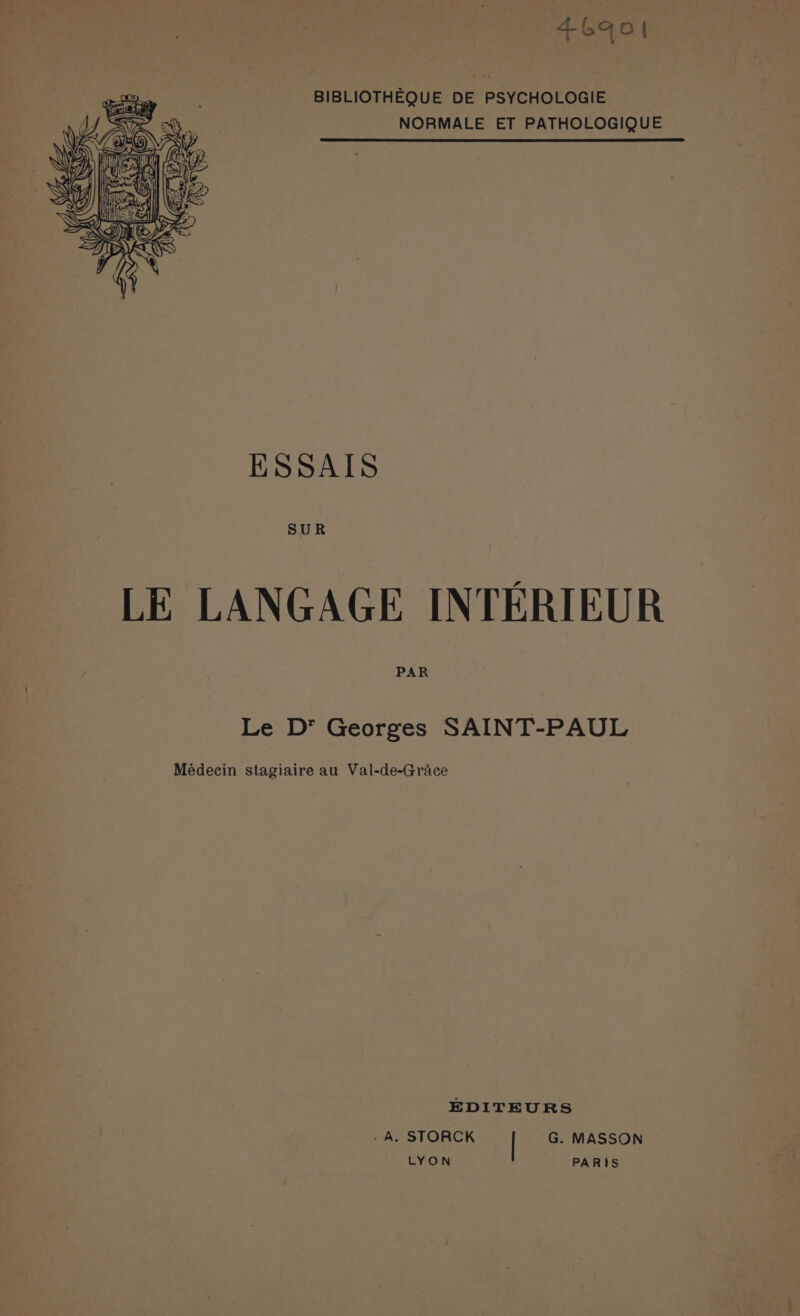 46aoi BIBLIOTHÈQUE DE PSYCHOLOGIE NORMALE ET PATHOLOGIQUE ESSAIS SUR LE LANGAGE INTÉRIEUR PAR Le D’ Georges SAINT-PAUL Médecin stagiaire au Val-de-Grâce EDITEURS : À, STORCK | G. MASSON LYON PARIS