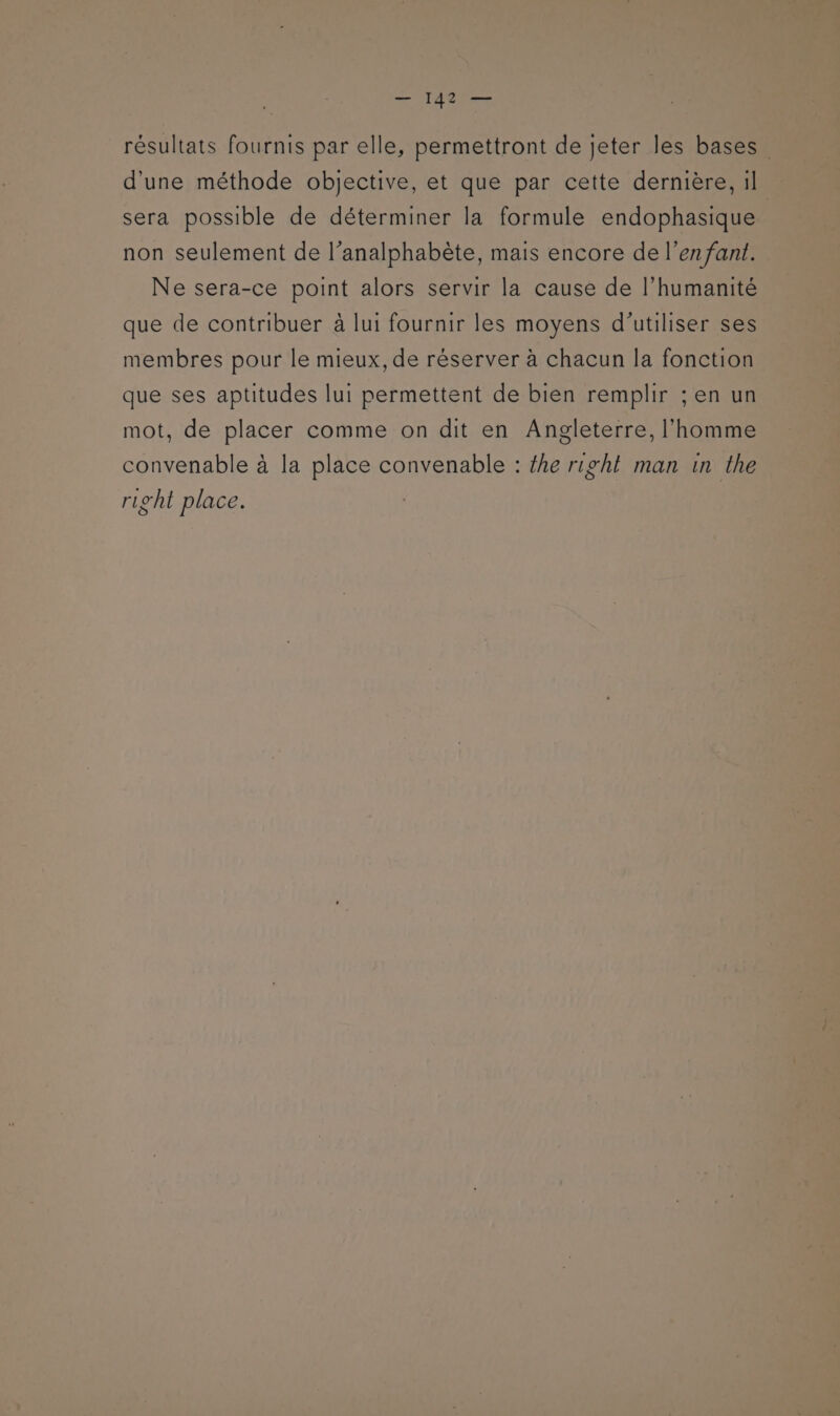 résultats fournis par elle, permettront de jeter les bases d'une méthode objective, et que par cette dernière, il sera possible de déterminer la formule endophasique non seulement de l’analphabète, mais encore de l'enfant. Ne sera-ce point alors servir la cause de l'humanité que de contribuer à lui fournir les moyens d'utiliser ses membres pour le mieux, de réserver à chacun la fonction que ses aptitudes lui permettent de bien remplir ; en un mot, de placer comme on dit en Angleterre, l'homme convenable à la place convenable : {he right man in the right place.