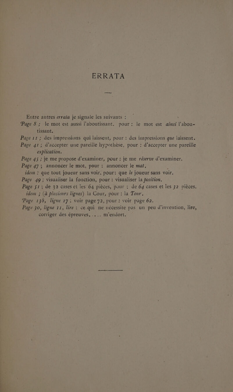 ERRATA Entre autres errala je signale les suivants : Page 8 ; le mot est aussi laboutissant, pour : le mot est ainsi l’abou- tissant. Page 11 ; des impressions qui laissent, pour : des impressions que laissent. Page 41; d'accepter une pareille hypothèse, pour : d'accepter une pareïlle explication. Page 45 ; je me propose d'examiner, pour : je me réserve d'examiner. Page 47 ; annoncer le mot, pour : annoncer le mat. idem : que tout joueur sans voir, pour: que /e joueur sans voir. Page 49 ; visualiser la fonction, pour : visualiser la position. Page 51 ; de 32 cases et les 64 pièces, pour : de 64 cases et les 32 pièces. idem ; (à plusieurs lignes) la Cour, pour : la Tour, Page 136, ligne 17: Voir page 72, pour : voir page 62. Page 30, ligne 11, lire : ce.qui ne nécessite pas un peu d'invention, lire, corriger des épreuves, .... m'endort.