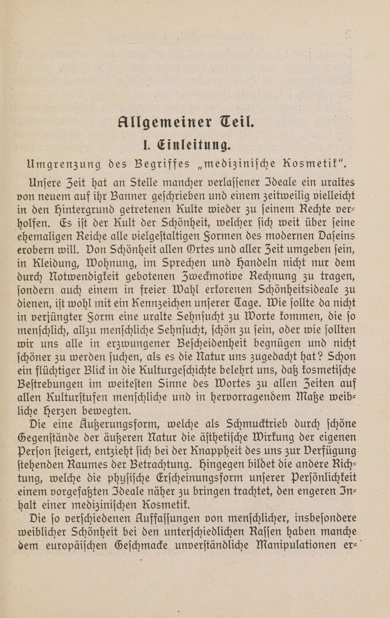 Allgemeiner Teil. 1. Einleitung. Umgrenzung des Begriffes „mediziniſche Kosmetik“. Unſere Zeit hat an Stelle mancher verlaſſener Ideale ein uraltes von neuem auf ihr Banner geſchrieben und einem zeitweilig vielleicht in den hintergrund getretenen Rulte wieder zu ſeinem Rechte ver⸗ holfen. Es iſt der Kult der Schönheit, welcher ſich weit über ſeine ehemaligen Reiche alle vielgeſtaltigen Formen des modernen Daſeins erobern will. Don Schönheit allen Ortes und aller Zeit umgeben ſein, in Kleidung, Wohnung, im Sprechen und Handeln nicht nur dem durch Notwendigkeit gebotenen Zweckmotive Rechnung zu tragen, ſondern auch einem in freier Wahl erkorenen Schönheitsideale zu dienen, iſt wohl mit ein Kennzeichen unſerer Tage. Wie ſollte da nicht in verjüngter Form eine uralte Sehnſucht zu Worte kommen, die ſo menſchlich, allzu menſchliche Sehnſucht, ſchön zu ſein, oder wie ſollten wir uns alle in erzwungener Beſcheidenheit begnügen und nicht ſchöner zu werden ſuchen, als es die Natur uns zugedacht hat? Schon ein flüchtiger Blick in die Kulturgeſchichte belehrt uns, daß kosmetiſche Beſtrebungen im weiteſten Sinne des Wortes zu allen Zeiten auf allen Rulturſtufen menſchliche und in hervorragendem Maße weib⸗ liche Herzen bewegten. b Die eine Außerungsform, welche als Schmucktrieb durch ſchöne Gegenſtände der äußeren Natur die äſthetiſche Wirkung der eigenen Perſon ſteigert, entzieht ſich bei der Knappheit des uns zur Verfügung ſtehenden Raumes der Betrachtung. Hingegen bildet die andere Kich— tung, welche die phyſiſche Erſcheinungsform unſerer Perſönlichkeit einem vorgefaßten Ideale näher zu bringen trachtet, den engeren In⸗ halt einer medizinischen Kosmetik. Die jo verſchiedenen Auffaljungen von N insbeſondere weiblicher Schönheit bei den unterſchiedlichen Kaſſen haben manche dem europäiſchen Geſchmacke unverſtändliche Manipulationen er-