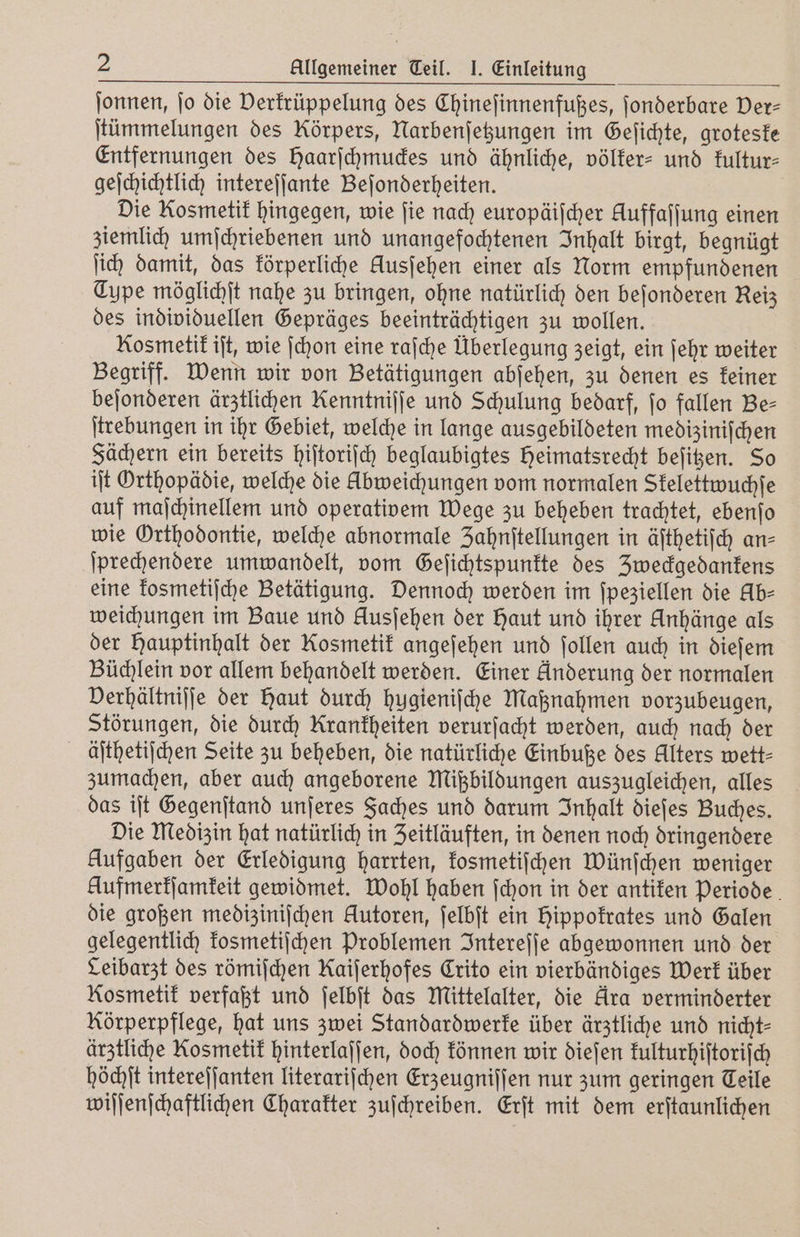 ſonnen, jo die Derfrüppelung des Chineſinnenfußes, ſonderbare Der- ſtümmelungen des Körpers, Narbenſetzungen im Geſichte, groteske Entfernungen des Haarſchmuckes und ähnliche, völker- und kultur⸗ geſchichtlich intereſſante Beſonderheiten. Die Kosmetik hingegen, wie ſie nach europäiſcher Auffaſſung einen ziemlich umſchriebenen und unangefochtenen Inhalt birgt, begnügt ji) damit, das körperliche Ausjehen einer als Norm empfundenen Type möglichſt nahe zu bringen, ohne natürlich den beſonderen Reiz des individuellen Gepräges beeinträchtigen zu wollen. Kosmetik iſt, wie ſchon eine raſche Überlegung zeigt, ein ſehr weiter Begriff. Wenn wir von Betätigungen abſehen, zu denen es keiner beſonderen ärztlichen Kenntnijje und Schulung bedarf, fo fallen Be⸗ ſtrebungen in ihr Gebiet, welche in lange ausgebildeten mediziniſchen Fächern ein bereits hiſtoriſch beglaubigtes Heimatsrecht beſitzen. So iſt Orthopädie, welche die Abweichungen vom normalen Skelettwuchſe auf maſchinellem und operativem Wege zu beheben trachtet, ebenſo wie Orthodontie, welche abnormale Zahnſtellungen in äſthetiſch an- ſprechendere umwandelt, vom Geſichtspunkte des Zweckgedankens eine kosmetiſche Betätigung. Dennoch werden im ſpeziellen die Ab⸗ weichungen im Baue und Ausjehen der Haut und ihrer Anhänge als der Hauptinhalt der Kosmetik angeſehen und ſollen auch in dieſem Büchlein vor allem behandelt werden. Einer Anderung der normalen Verhältniſſe der Haut durch hugieniſche Maßnahmen vorzubeugen, Störungen, die durch Krankheiten verurſacht werden, auch nach der äſthetiſchen Seite zu beheben, die natürliche Einbuße des Alters wett⸗ zumachen, aber auch angeborene Mißbildungen auszugleichen, alles das iſt Gegenſtand unſeres Faches und darum Inhalt dieſes Buches. Die Medizin hat natürlich in Zeitläuften, in denen noch dringendere Aufgaben der Erledigung harrten, kosmetiſchen Wünſchen weniger Hufmerkſamkeit gewidmet. Wohl haben ſchon in der antiken Periode die großen mediziniſchen Autoren, ſelbſt ein hippokrates und Galen gelegentlich kosmetiſchen Problemen Intereſſe abgewonnen und der Leibarzt des römiſchen Kaijerhofes Crito ein vierbändiges Werk über Kosmetik verfaßt und ſelbſt das Mittelalter, die Ara verminderter Körperpflege, hat uns zwei Standardwerke über ärztliche und nicht- ärztliche Kosmetik hinterlaſſen, doch können wir dieſen kulturhiſtoriſch höchſt intereſſanten literariſchen Erzeugniſſen nur zum geringen Teile wiſſenſchaftlichen Charakter zuſchreiben. Erſt mit dem erſtaunlichen