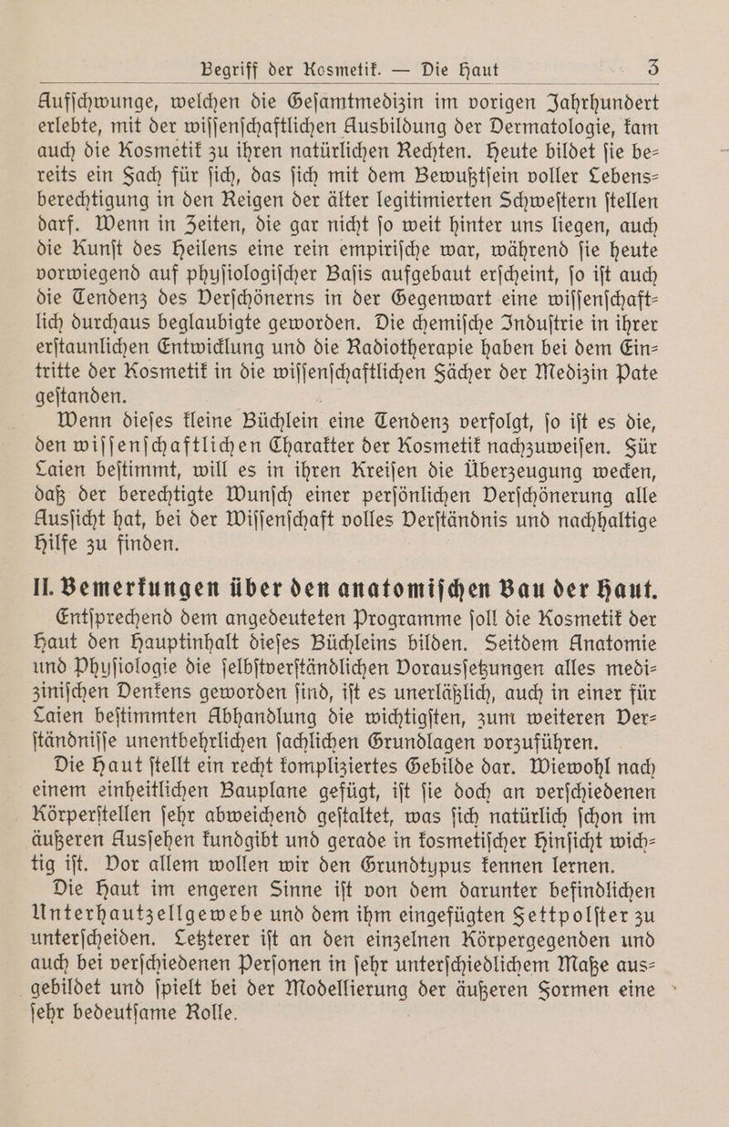 Aufſchwunge, welchen die Geſamtmedizin im vorigen Jahrhundert erlebte, mit der wiſſenſchaftlichen Ausbildung der Dermatologie, kam auch die Kosmetik zu ihren natürlichen Rechten. Heute bildet fie be- reits ein Fach für ſich, das ſich mit dem Bewußtſein voller Lebens— berechtigung in den Reigen der älter legitimierten Schweſtern ſtellen darf. Wenn in Zeiten, die gar nicht ſo weit hinter uns liegen, auch die Kunit des heilens eine rein empirische war, während fie heute vorwiegend auf phuſiologiſcher Baſis aufgebaut erſcheint, ſo iſt auch die Tendenz des Derſchönerns in der Gegenwart eine wiſſenſchaft— lich durchaus beglaubigte geworden. Die chemiſche Induſtrie in ihrer erſtaunlichen Entwicklung und die Radiotherapie haben bei dem Ein⸗ tritte der Kosmetik in die wiſſenſchaftlichen Fächer der Medizin Pate geſtanden. Wenn dieſes kleine Büchlein eine Tendenz verfolgt, ſo iſt es die, den wiſſenſchaftlichen Charakter der Kosmetik nachzuweiſen. Für Caien beſtimmt, will es in ihren Kreiſen die Überzeugung wecken, daß der berechtigte Wunſch einer perſönlichen Verſchönerung alle Ausſicht hat, bei der Wiſſenſchaft volles Verſtändnis und nachhaltige Hilfe zu finden. II. Bemerkungen über den anatomiſchen Bau der haut. Entſprechend dem angedeuteten Programme ſoll die Kosmetik der Haut den Hauptinhalt dieſes Büchleins bilden. Seitdem Anatomie und Phyſiologie die ſelbſtverſtändlichen Dorausſetzungen alles medi⸗ ziniſchen Denkens geworden ſind, iſt es unerläßlich, auch in einer für Laien beſtimmten Abhandlung die wichtigſten, zum weiteren Der- ſtändniſſe unentbehrlichen ſachlichen Grundlagen vorzuführen. Die Haut ſtellt ein recht kompliziertes Gebilde dar. Wiewohl nach einem einheitlichen Bauplane gefügt, iſt ſie doch an verſchiedenen Rörperſtellen ſehr abweichend geſtaltet, was ſich natürlich ſchon im äußeren Ausjehen kundgibt und gerade in kosmetiſcher Hinficht wich⸗ tig iſt. Dor allem wollen wir den Grundtypus kennen lernen. Die Haut im engeren Sinne iſt von dem darunter befindlichen Unterhautzellgewebe und dem ihm eingefügten Fettpolſter zu unterſcheiden. Letzterer iſt an den einzelnen Körpergegenden und auch bei verſchiedenen Perſonen in ſehr unterſchiedlichem Maße aus- gebildet und ſpielt bei der . der äußeren Formen eine ſehr bedeutſame Rolle.