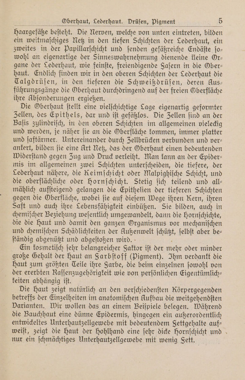 Haargefäße beſteht. Die Nerven, welche von unten eintreten, bilden ein weitmaſchiges Netz in den tiefen Schichten der Cederhaut, ein zweites in der Papillarſchicht und ſenden gefäßreiche Endäſte ſo⸗ wohl an eigenartige der Sinneswahrnehmung dienende kleine Or⸗ gane der Lederhaut, wie feinſte, freiendigende Faſern in die Ober— haut. Endlich finden wir in den oberen Schichten der Cederhaut die Talgdrüſen, in den tieferen die Schweißdrüſen, deren Aus: führungsgänge die Oberhaut durchdringend auf der freien Gberfläche ihre Abſonderungen ergießen. Die Oberhaut ſtellt eine vielſchichtige Cage eigenartig geformter Zellen, des Epithels, dar und iſt gefäßlos. Die Zellen ſind an der Baſis zulindriſch, in den oberen Schichten im allgemeinen vieleckig und werden, je näher ſie an die Oberfläche kommen, immer platter und ſaftärmer. Untereinander durch Zellbrücken verbunden und ver- ankert, bilden ſie eine Art Netz, das der Oberhaut einen bedeutenden Widerſtand gegen Zug und Druck verleiht. Man kann an der Epider⸗ mis im allgemeinen zwei Schichten unterſcheiden, die tiefere, der Lederhaut nähere, die Keimſchicht oder Malpighiſche Schicht, und die oberflächliche oder Hornſchicht. Stetig ſich teilend und all- mählich aufſteigend gelangen die Epithelien der tieferen Schichten gegen die Oberfläche, wobei fie auf dieſem Wege ihren Kern, ihren Saft und auch ihre Lebensfähigkeit einbüßen. Sie bilden, auch in chemiſcher Beziehung weſentlich umgewandelt, dann die Hornſchichte, die die haut und damit den ganzen Organismus vor mechaniſchen und chemiſchen Schädlichkeiten der beet ſchützt, ſelbſt aber be⸗ ſtändig abgenüßt und abgeſtoßen wird. Ein kosmetiſch ſehr belangreicher Faktor iſt der mehr oder minder große Gehalt der Haut an Farbſtoff (Pigment). Ihm verdankt die Haut zum größten Teile ihre Farbe, die beim einzelnen ſowohl von der ererbten Raſſenzugehörigkeit wie von perſönlichen Eigentümlich⸗ keiten abhängig iſt. Die Haut zeigt natürlich an den verſchiedenſten Rörpergegenden betreffs der Einzelheiten im anatomiſchen Aufbau die weitgehendſten Varianten. Wir wollen das an einem Beiſpiele belegen. Während die Bauchhaut eine dünne Epidermis, hingegen ein außerordentlich entwickeltes Unterhautzellgewebe mit bedeutendem Fettgehalte auf- weiſt, zeigt die haut der Hohlhand eine ſehr dicke Hornſchicht und nur ein ſchmächtiges Unterhautzellgewebe mit wenig Fett.