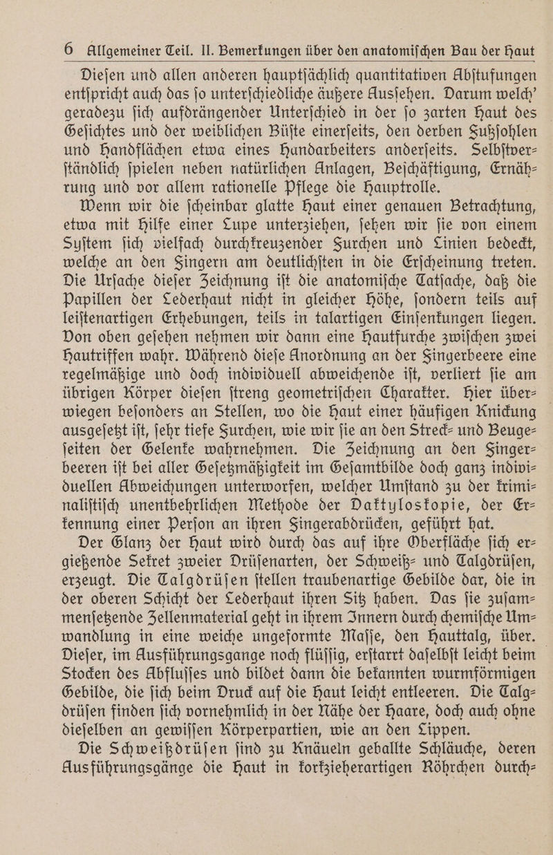 Dieſen und allen anderen hauptſächlich quantitativen Abſtufungen entſpricht auch das jo unterſchiedliche äußere Ausiehen. Darum welch' geradezu ſich aufdrängender Unterſchied in der ſo zarten haut des Geſichtes und der weiblichen Büſte einerſeits, den derben Fußſohlen und Handflächen etwa eines Hundarbeiters anderſeits. Selbſtver⸗ ſtändlich ſpielen neben natürlichen Anlagen, Beſchäftigung, Ernäh⸗ rung und vor allem rationelle Pflege die Hauptrolle. Wenn wir die ſcheinbar glatte Haut einer genauen Betrachtung, etwa mit Hilfe einer Lupe unterziehen, ſehen wir ſie von einem Suſtem ſich vielfach durchkreuzender Furchen und Linien bedeckt, welche an den Fingern am deutlichſten in die Erſcheinung treten. Die Urſache dieſer Zeichnung iſt die anatomiſche Tatſache, daß die Papillen der Lederhaut nicht in gleicher höhe, ſondern teils auf leiſtenartigen Erhebungen, teils in talartigen Einſenkungen liegen. Don oben geſehen nehmen wir dann eine Hautfurche zwiſchen zwei Hautriffen wahr. Während dieſe Anordnung an der Fingerbeere eine regelmäßige und doch individuell abweichende iſt, verliert ſie am übrigen Körper dieſen ſtreng geometriſchen Charakter. Bier über⸗ wiegen beſonders an Stellen, wo die Haut einer häufigen Knidung ausgeſetzt iſt, ſehr tiefe Furchen, wie wir fie an den Streck und Beuge⸗ ſeiten der Gelenke wahrnehmen. Die Zeichnung an den Finger⸗ beeren iſt bei aller Geſetzmäßigkeit im Geſamtbilde doch ganz indivi⸗ duellen Abweichungen unterworfen, welcher Umſtand zu der krimi⸗ naliſtiſch unentbehrlichen Methode der Daktylos kopie, der Er— kennung einer Perſon an ihren Fingerabdrücken, geführt hat. Der Glanz der Haut wird durch das auf ihre Gberfläche ſich er- gießende Sekret zweier Drüſenarten, der Schweiß- und Calgdrüſen, erzeugt. Die Talgdrüſen ſtellen traubenartige Gebilde dar, die in der oberen Schicht der Lederhaut ihren Sitz haben. Das ſie zuſam⸗ menſetzende Zellenmaterial geht in ihrem Innern durch chemiſche Um⸗ wandlung in eine weiche ungeformte Maſſe, den Hauttalg, über. Dieſer, im Ausführungsgange noch flüſſig, erſtarrt daſelbſt leicht beim Stocken des Übfluſſes und bildet dann die bekannten wurmförmigen Gebilde, die ſich beim Druck auf die Haut leicht entleeren. Die Talg⸗ drüſen finden ſich vornehmlich in der Nähe der Haare, doch auch ohne dieſelben an gewiſſen Körperpartien, wie an den Lippen. Die Schweißdrüſen find zu Knäueln geballte Schläuche, deren Aus führungsgänge die Haut in korkzieherartigen Röhrchen durch⸗