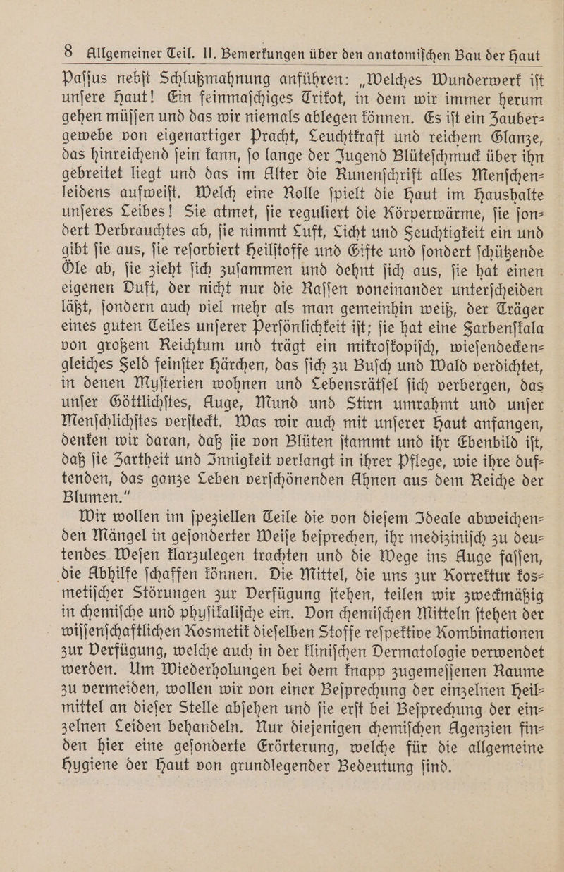 Paſſus nebſt Schlußmahnung anführen: „Welches Wunderwerk ift unſere Haut! Ein feinmaſchiges Trikot, in dem wir immer herum gehen müſſen und das wir niemals ablegen können. Es iſt ein Zauber⸗ gewebe von eigenartiger Pracht, Ceuchtkraft und reichem Glanze, das hinreichend ſein kann, ſo lange der Jugend Blüteſchmuck über ihn gebreitet liegt und das im Alter die Runenſchrift alles Menſchen⸗ leidens aufweiſt. Welch eine Rolle ſpielt die haut im Haushalte unſeres Leibes! Sie atmet, fie reguliert die Körperwärme, fie ſon⸗ dert Derbrauchtes ab, ſie nimmt Luft, Licht und Feuchtigkeit ein und gibt fie aus, ſie reſorbiert Heilitoffe und Gifte und ſondert ſchützende Öle ab, fie zieht ſich zuſammen und dehnt ſich aus, fie hat einen igenen Duft, der nicht nur die Raſſen voneinander unterſcheiden läßt, ſondern auch viel mehr als man gemeinhin weiß, der Träger eines guten Teiles unſerer Perſönlichkeit ift; fie hat eine Farbenſkala von großem Reichtum und trägt ein mikroſkopiſch, wieſendecken⸗ gleiches Feld feinſter härchen, das ſich zu Buſch und Wald verdichtet, in denen Muſterien wohnen und Lebensrätjel ſich verbergen, das unſer Göttlichſtes, Auge, Mund und Stirn umrahmt und unſer Menſchlichſtes verſteckt. Was wir auch mit unſerer Haut anfangen, denken wir daran, daß ſie von Blüten ſtammt und ihr Ebenbild iſt, daß ſie Zartheit und Innigkeit verlangt in ihrer Pflege, wie ihre duf⸗ tenden, das ganze Leben verſchönenden Ahnen aus dem Reiche der Blumen.“ Wir wollen im ſpeziellen Teile die von dieſem Ideale abweichen⸗ den Mängel in geſonderter Weiſe beſprechen, ihr mediziniſch zu deu⸗ tendes Weſen klarzulegen trachten und die Wege ins Auge fallen, die Abhilfe ſchaffen können. Die Mittel, die uns zur Korrektur kos⸗ metiſcher Störungen zur Derfügung ſtehen, teilen wir zweckmäßig in chemiſche und phuſikaliſche ein. Don chemiſchen Mitteln ſtehen der wiſſenſchaftlichen Kosmetik dieſelben Stoffe reſpektive Kombinationen zur Verfügung, welche auch in der kliniſchen Dermatologie verwendet werden. Um Wiederholungen bei dem knapp zugemeſſenen Raume zu vermeiden, wollen wir von einer Beſprechung der einzelnen heil⸗ mittel an dieſer Stelle abſehen und ſie erſt bei Beſprechung der ein⸗ zelnen Leiden behandeln. Nur diejenigen chemiſchen Agenzien fin⸗ den hier eine geſonderte Erörterung, welche für die allgemeine Hygiene der Haut von grundlegender Bedeutung find.